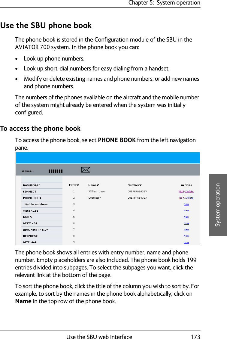 Chapter 5:  System operationUse the SBU web interface 1735555System operationUse the SBU phone bookThe phone book is stored in the Configuration module of the SBU in the AVIATOR 700 system. In the phone book you can:• Look up phone numbers.• Look up short-dial numbers for easy dialing from a handset. • Modify or delete existing names and phone numbers, or add new names and phone numbers.The numbers of the phones available on the aircraft and the mobile number of the system might already be entered when the system was initially configured.To access the phone bookTo access the phone book, select PHONE BOOK from the left navigation pane.The phone book shows all entries with entry number, name and phone number. Empty placeholders are also included. The phone book holds 199 entries divided into subpages. To select the subpages you want, click the relevant link at the bottom of the page.To sort the phone book, click the title of the column you wish to sort by. For example, to sort by the names in the phone book alphabetically, click on Name in the top row of the phone book.