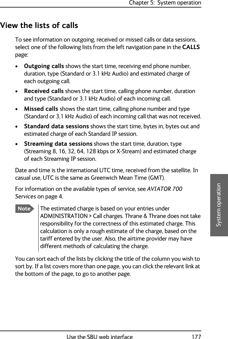 Chapter 5:  System operationUse the SBU web interface 1775555System operationView the lists of callsTo see information on outgoing, received or missed calls or data sessions, select one of the following lists from the left navigation pane in the CALLS page:•Outgoing calls shows the start time, receiving end phone number, duration, type (Standard or 3.1 kHz Audio) and estimated charge of each outgoing call. •Received calls shows the start time, calling phone number, duration and type (Standard or 3.1 kHz Audio) of each incoming call.•Missed calls shows the start time, calling phone number and type (Standard or 3.1 kHz Audio) of each incoming call that was not received.•Standard data sessions shows the start time, bytes in, bytes out and estimated charge of each Standard IP session.•Streaming data sessions shows the start time, duration, type (Streaming 8, 16, 32, 64, 128 kbps or X-Stream) and estimated charge of each Streaming IP session.Date and time is the international UTC time, received from the satellite. In casual use, UTC is the same as Greenwich Mean Time (GMT). For information on the available types of service, see AVIATOR 700 Services on page 4.You can sort each of the lists by clicking the title of the column you wish to sort by. If a list covers more than one page, you can click the relevant link at the bottom of the page, to go to another page.NoteThe estimated charge is based on your entries under ADMINISTRATION &gt; Call charges. Thrane &amp; Thrane does not take responsibility for the correctness of this estimated charge. This calculation is only a rough estimate of the charge, based on the tariff entered by the user. Also, the airtime provider may have different methods of calculating the charge.