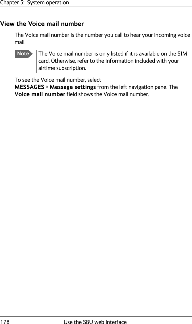 Chapter 5:  System operation178 Use the SBU web interfaceView the Voice mail numberThe Voice mail number is the number you call to hear your incoming voice mail.To see the Voice mail number, selectMESSAGES &gt; Message settings from the left navigation pane. The Voice mail number field shows the Voice mail number.NoteThe Voice mail number is only listed if it is available on the SIM card. Otherwise, refer to the information included with your airtime subscription.