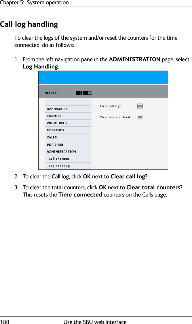 Chapter 5:  System operation180 Use the SBU web interfaceCall log handlingTo clear the logs of the system and/or reset the counters for the time connected, do as follows:1. From the left navigation pane in the ADMINISTRATION page, select Log Handling.2. To clear the Call log, click OK next to Clear call log?. 3. To clear the total counters, click OK next to Clear total counters?. This resets the Time connected counters on the Calls page.