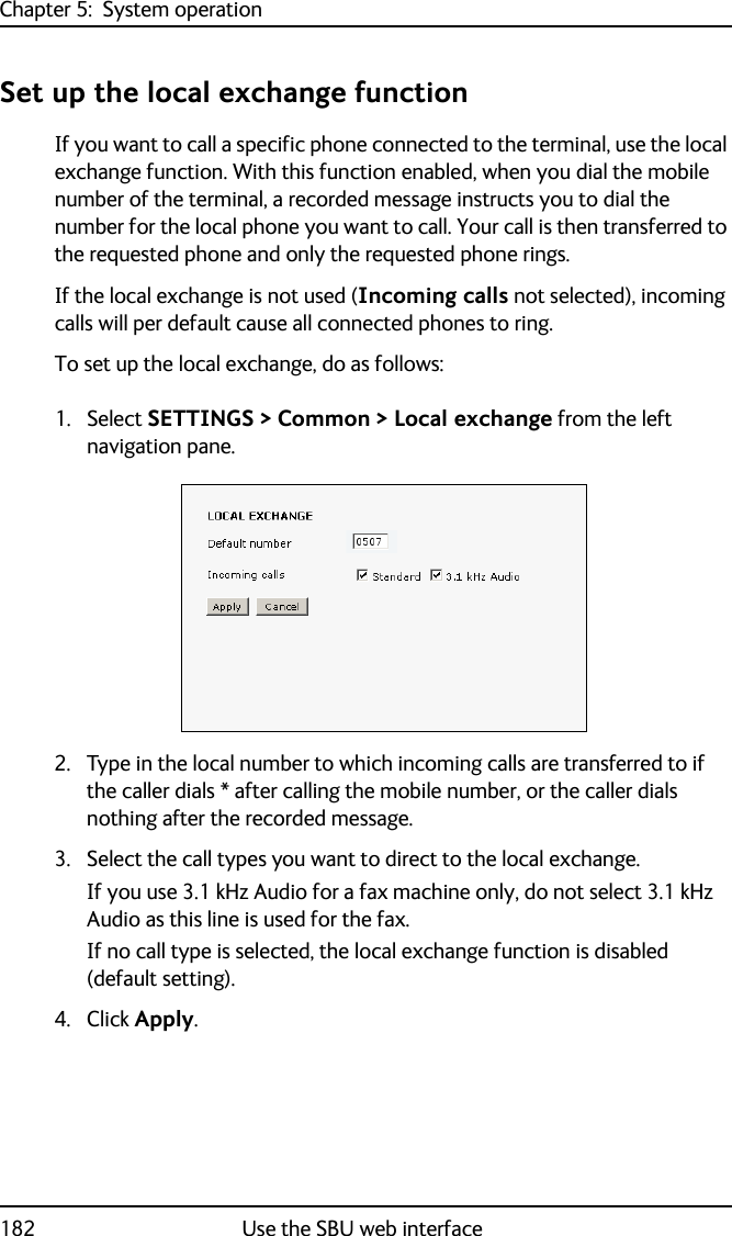 Chapter 5:  System operation182 Use the SBU web interfaceSet up the local exchange functionIf you want to call a specific phone connected to the terminal, use the local exchange function. With this function enabled, when you dial the mobile number of the terminal, a recorded message instructs you to dial the number for the local phone you want to call. Your call is then transferred to the requested phone and only the requested phone rings.If the local exchange is not used (Incoming calls not selected), incoming calls will per default cause all connected phones to ring.To set up the local exchange, do as follows:1. Select SETTINGS &gt; Common &gt; Local exchange from the left navigation pane.2. Type in the local number to which incoming calls are transferred to if the caller dials * after calling the mobile number, or the caller dials nothing after the recorded message.3. Select the call types you want to direct to the local exchange. If you use 3.1 kHz Audio for a fax machine only, do not select 3.1 kHz Audio as this line is used for the fax. If no call type is selected, the local exchange function is disabled (default setting).4. Click Apply.