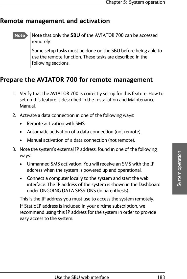 Chapter 5:  System operationUse the SBU web interface 1835555System operationRemote management and activationPrepare the AVIATOR 700 for remote management1. Verify that the AVIATOR 700 is correctly set up for this feature. How to set up this feature is described in the Installation and Maintenance Manual.2. Activate a data connection in one of the following ways:• Remote activation with SMS.• Automatic activation of a data connection (not remote).• Manual activation of a data connection (not remote).3. Note the system’s external IP address, found in one of the following ways: • Unmanned SMS activation: You will receive an SMS with the IP address when the system is powered up and operational.• Connect a computer locally to the system and start the web interface. The IP address of the system is shown in the Dashboard under ONGOING DATA SESSIONS (in parenthesis).This is the IP address you must use to access the system remotely.If Static IP address is included in your airtime subscription, we recommend using this IP address for the system in order to provide easy access to the system.NoteNote that only the SBU of the AVIATOR 700 can be accessed remotely.Some setup tasks must be done on the SBU before being able to use the remote function. These tasks are described in the following sections.