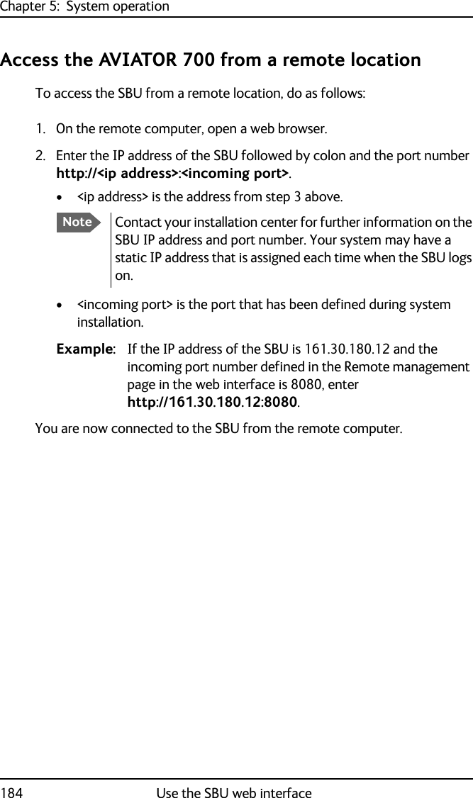 Chapter 5:  System operation184 Use the SBU web interfaceAccess the AVIATOR 700 from a remote locationTo access the SBU from a remote location, do as follows:1. On the remote computer, open a web browser.2. Enter the IP address of the SBU followed by colon and the port number http://&lt;ip address&gt;:&lt;incoming port&gt;.• &lt;ip address&gt; is the address from step 3 above.• &lt;incoming port&gt; is the port that has been defined during system installation.Example: If the IP address of the SBU is 161.30.180.12 and the incoming port number defined in the Remote management page in the web interface is 8080, enter http://161.30.180.12:8080.You are now connected to the SBU from the remote computer.NoteContact your installation center for further information on the SBU IP address and port number. Your system may have a static IP address that is assigned each time when the SBU logs on.