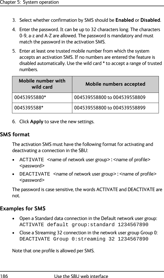 Chapter 5:  System operation186 Use the SBU web interface3. Select whether confirmation by SMS should be Enabled or Disabled.4. Enter the password. It can be up to 32 characters long. The characters 0-9, a-z and A-Z are allowed. The password is mandatory and must match the password in the activation SMS.5. Enter at least one trusted mobile number from which the system accepts an activation SMS. If no numbers are entered the feature is disabled automatically. Use the wild card * to accept a range of trusted numbers.6. Click Apply to save the new settings.SMS formatThe activation SMS must have the following format for activating and deactivating a connection in the SBU:•ACTIVATE &lt;name of network user group&gt;:&lt;name of profile&gt; &lt;password&gt;•DEACTIVATE &lt;name of network user group&gt;:&lt;name of profile&gt; &lt;password&gt;The password is case sensitive, the words ACTIVATE and DEACTIVATE are not.Examples for SMS• Open a Standard data connection in the Default network user group:ACTIVATE default group:standard 1234567890• Close a Streaming 32 connection in the network user group Group 0:DEACTIVATE Group 0:streaming 32 1234567890Note that one profile is allowed per SMS.Mobile number with wild card Mobile numbers accepted00453955880* 004539558800 to 0045395588090045395588* 004539558800 to 004539558899