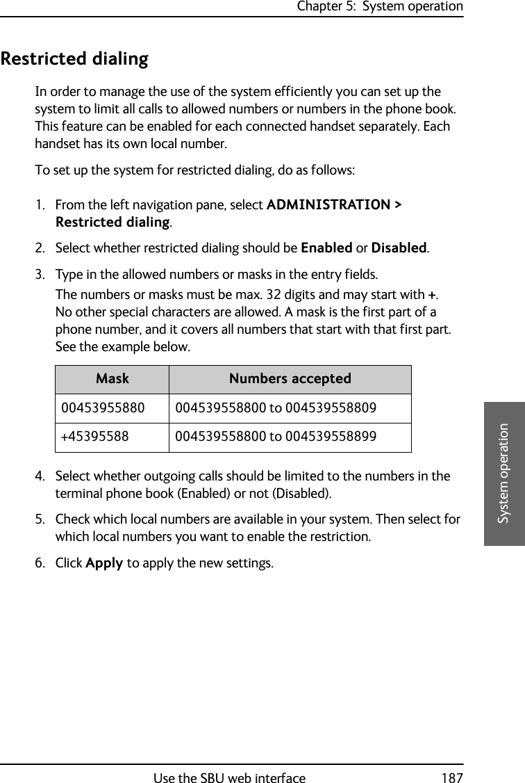 Chapter 5:  System operationUse the SBU web interface 1875555System operationRestricted dialingIn order to manage the use of the system efficiently you can set up the system to limit all calls to allowed numbers or numbers in the phone book. This feature can be enabled for each connected handset separately. Each handset has its own local number.To set up the system for restricted dialing, do as follows:1. From the left navigation pane, select ADMINISTRATION &gt; Restricted dialing.2. Select whether restricted dialing should be Enabled or Disabled.3. Type in the allowed numbers or masks in the entry fields.The numbers or masks must be max. 32 digits and may start with +. No other special characters are allowed. A mask is the first part of a phone number, and it covers all numbers that start with that first part. See the example below.4. Select whether outgoing calls should be limited to the numbers in the terminal phone book (Enabled) or not (Disabled).5. Check which local numbers are available in your system. Then select for which local numbers you want to enable the restriction.6. Click Apply to apply the new settings.Mask Numbers accepted00453955880 004539558800 to 004539558809+45395588 004539558800 to 004539558899