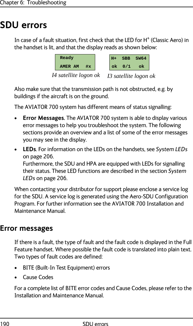 Chapter 6:  Troubleshooting190 SDU errorsSDU errorsIn case of a fault situation, first check that the LED for H+ (Classic Aero) in the handset is lit, and that the display reads as shown below: Also make sure that the transmission path is not obstructed, e.g. by buildings if the aircraft is on the ground.The AVIATOR 700 system has different means of status signalling:•Error Messages. The AVIATOR 700 system is able to display various error messages to help you troubleshoot the system. The following sections provide an overview and a list of some of the error messages you may see in the display. •LEDs. For information on the LEDs on the handsets, see System LEDs on page 206.Furthermore, the SDU and HPA are equipped with LEDs for signalling their status. These LED functions are described in the section System LEDs on page 206.When contacting your distributor for support please enclose a service log for the SDU. A service log is generated using the Aero-SDU Configuration Program. For further information see the AVIATOR 700 Installation and Maintenance Manual.Error messagesIf there is a fault, the type of fault and the fault code is displayed in the Full Feature handset. Where possible the fault code is translated into plain text. Two types of fault codes are defined:• BITE (Built-In Test Equipment) errors •Cause CodesFor a complete list of BITE error codes and Cause Codes, please refer to the Installation and Maintenance Manual. I4 satellite logon ok I3 satellite logon okReadyAMER AM     #xH+  SBB  SW64ok  0/1   ok