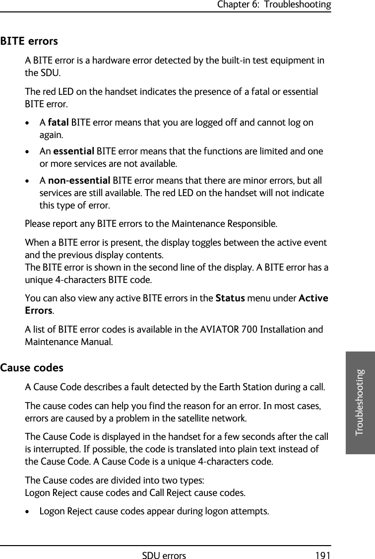 Chapter 6:  TroubleshootingSDU errors 1916666TroubleshootingBITE errorsA BITE error is a hardware error detected by the built-in test equipment in the SDU.The red LED on the handset indicates the presence of a fatal or essential BITE error. •A fatal BITE error means that you are logged off and cannot log on again.•An essential BITE error means that the functions are limited and one or more services are not available. •A non-essential BITE error means that there are minor errors, but all services are still available. The red LED on the handset will not indicate this type of error.Please report any BITE errors to the Maintenance Responsible.When a BITE error is present, the display toggles between the active event and the previous display contents.The BITE error is shown in the second line of the display. A BITE error has a unique 4-characters BITE code.You can also view any active BITE errors in the Status menu under Active Errors.A list of BITE error codes is available in the AVIATOR 700 Installation and Maintenance Manual.Cause codesA Cause Code describes a fault detected by the Earth Station during a call. The cause codes can help you find the reason for an error. In most cases, errors are caused by a problem in the satellite network. The Cause Code is displayed in the handset for a few seconds after the call is interrupted. If possible, the code is translated into plain text instead of the Cause Code. A Cause Code is a unique 4-characters code.The Cause codes are divided into two types: Logon Reject cause codes and Call Reject cause codes.• Logon Reject cause codes appear during logon attempts.