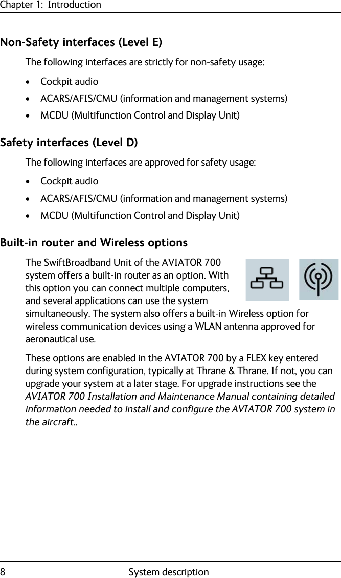 Chapter 1:  Introduction8System descriptionNon-Safety interfaces (Level E)The following interfaces are strictly for non-safety usage:•Cockpit audio• ACARS/AFIS/CMU (information and management systems)• MCDU (Multifunction Control and Display Unit)Safety interfaces (Level D)The following interfaces are approved for safety usage:•Cockpit audio• ACARS/AFIS/CMU (information and management systems)• MCDU (Multifunction Control and Display Unit)Built-in router and Wireless optionsThe SwiftBroadband Unit of the AVIATOR 700 system offers a built-in router as an option. With this option you can connect multiple computers, and several applications can use the system simultaneously. The system also offers a built-in Wireless option for wireless communication devices using a WLAN antenna approved for aeronautical use.These options are enabled in the AVIATOR 700 by a FLEX key entered during system configuration, typically at Thrane &amp; Thrane. If not, you can upgrade your system at a later stage. For upgrade instructions see the AVIATOR 700 Installation and Maintenance Manual containing detailed information needed to install and configure the AVIATOR 700 system in the aircraft..