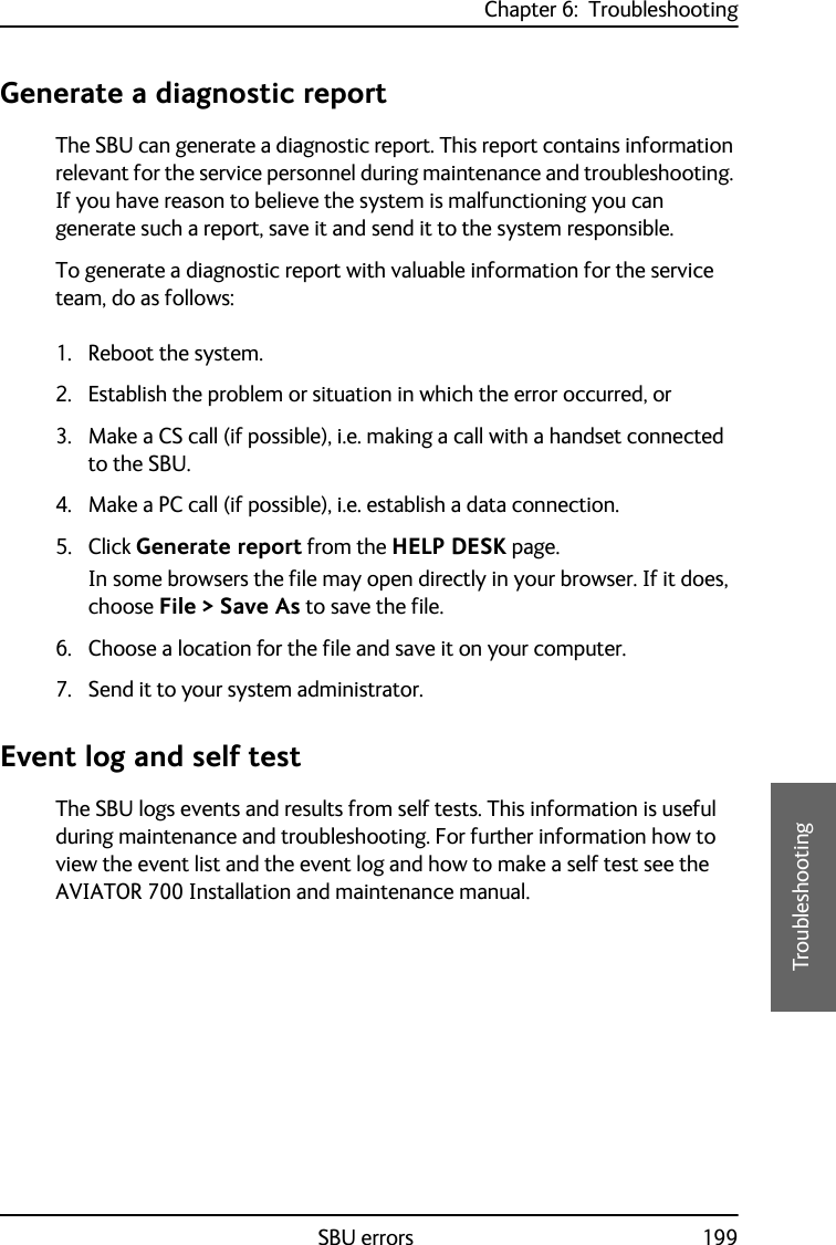 Chapter 6:  TroubleshootingSBU errors 1996666TroubleshootingGenerate a diagnostic reportThe SBU can generate a diagnostic report. This report contains information relevant for the service personnel during maintenance and troubleshooting. If you have reason to believe the system is malfunctioning you can generate such a report, save it and send it to the system responsible.To generate a diagnostic report with valuable information for the service team, do as follows:1. Reboot the system.2. Establish the problem or situation in which the error occurred, or 3. Make a CS call (if possible), i.e. making a call with a handset connected to the SBU.4. Make a PC call (if possible), i.e. establish a data connection.5. Click Generate report from the HELP DESK page. In some browsers the file may open directly in your browser. If it does, choose File &gt; Save As to save the file.6. Choose a location for the file and save it on your computer.7. Send it to your system administrator.Event log and self testThe SBU logs events and results from self tests. This information is useful during maintenance and troubleshooting. For further information how to view the event list and the event log and how to make a self test see the AVIATOR 700 Installation and maintenance manual.