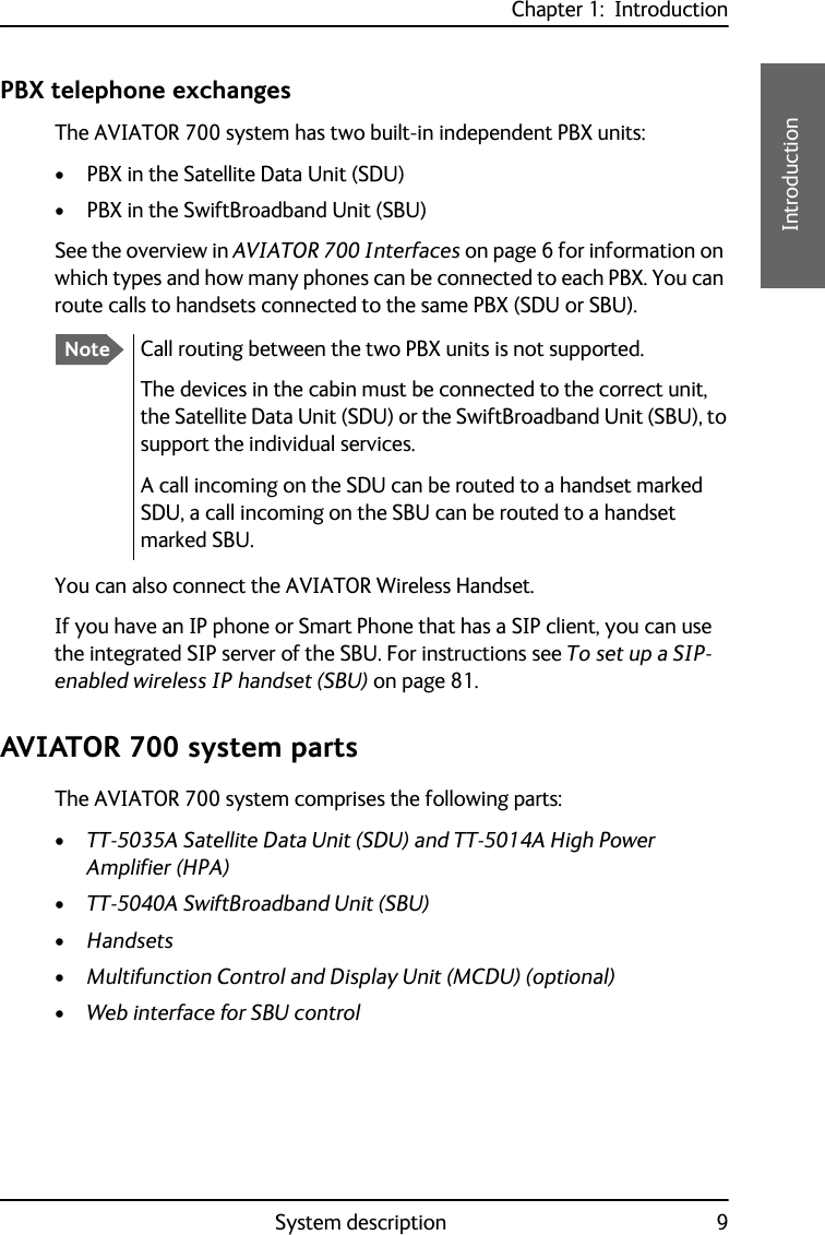 Chapter 1:  IntroductionSystem description 91111IntroductionPBX telephone exchangesThe AVIATOR 700 system has two built-in independent PBX units: • PBX in the Satellite Data Unit (SDU)• PBX in the SwiftBroadband Unit (SBU)See the overview in AVIATOR 700 Interfaces on page 6 for information on which types and how many phones can be connected to each PBX. You can route calls to handsets connected to the same PBX (SDU or SBU).You can also connect the AVIATOR Wireless Handset.If you have an IP phone or Smart Phone that has a SIP client, you can use the integrated SIP server of the SBU. For instructions see To set up a SIP-enabled wireless IP handset (SBU) on page 81.AVIATOR 700 system partsThe AVIATOR 700 system comprises the following parts:•TT-5035A Satellite Data Unit (SDU) and TT-5014A High Power Amplifier (HPA) •TT-5040A SwiftBroadband Unit (SBU)•Handsets•Multifunction Control and Display Unit (MCDU) (optional)•Web interface for SBU controlNoteCall routing between the two PBX units is not supported.The devices in the cabin must be connected to the correct unit, the Satellite Data Unit (SDU) or the SwiftBroadband Unit (SBU), to support the individual services.A call incoming on the SDU can be routed to a handset marked SDU, a call incoming on the SBU can be routed to a handset marked SBU.