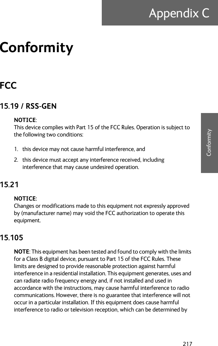 217Appendix CCCCCConformityConformity CFCC15.19 / RSS-GENNOTICE:This device complies with Part 15 of the FCC Rules. Operation is subject to the following two conditions:1. this device may not cause harmful interference, and 2. this device must accept any interference received, including interference that may cause undesired operation.15.21NOTICE:Changes or modifications made to this equipment not expressly approved by (manufacturer name) may void the FCC authorization to operate this equipment.15.105NOTE: This equipment has been tested and found to comply with the limits for a Class B digital device, pursuant to Part 15 of the FCC Rules. These limits are designed to provide reasonable protection against harmful interference in a residential installation. This equipment generates, uses and can radiate radio frequency energy and, if not installed and used in accordance with the instructions, may cause harmful interference to radio communications. However, there is no guarantee that interference will not occur in a particular installation. If this equipment does cause harmful interference to radio or television reception, which can be determined by 