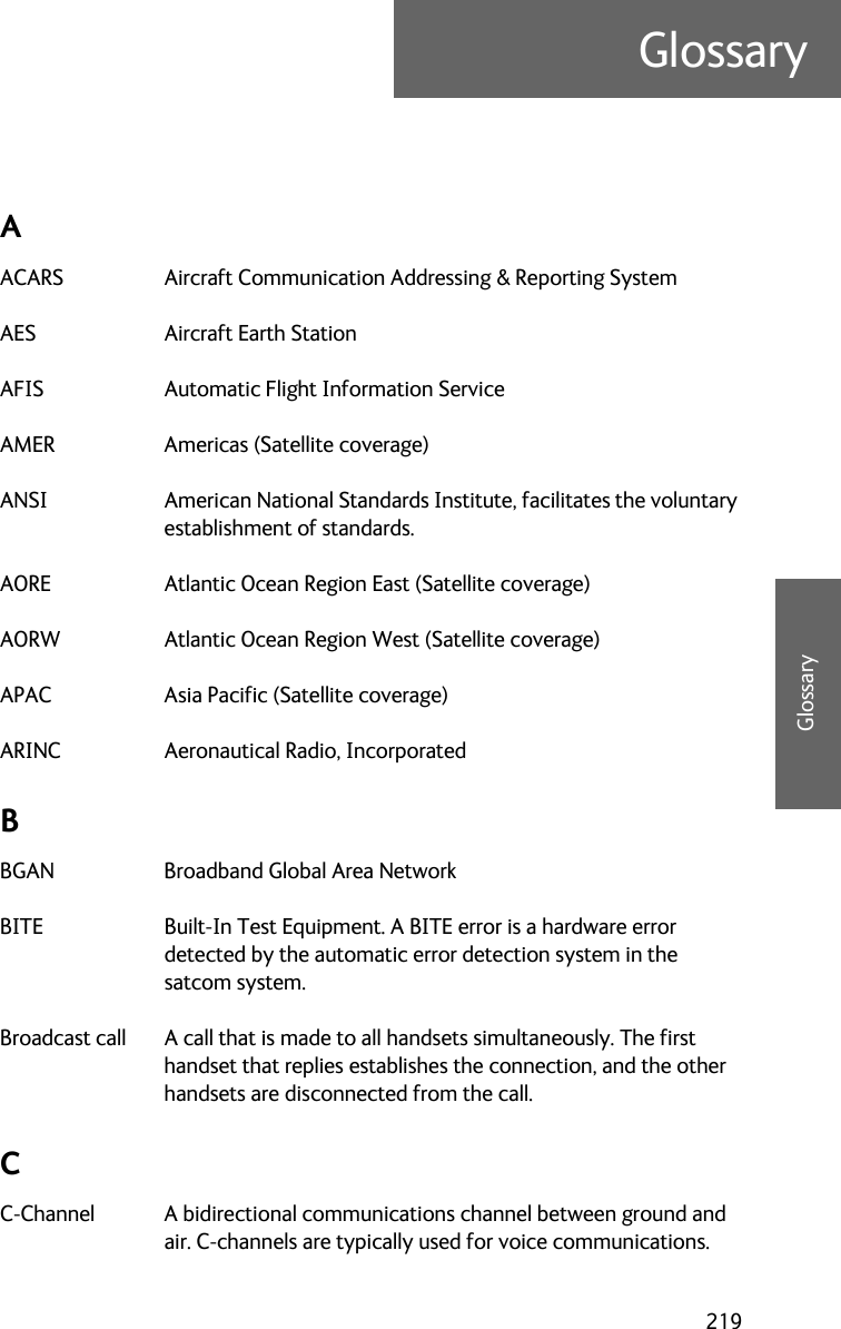 219GlossaryDDDDGlossaryGlossary DAACARS Aircraft Communication Addressing &amp; Reporting System AES Aircraft Earth Station AFIS Automatic Flight Information Service AMER Americas (Satellite coverage) ANSI American National Standards Institute, facilitates the voluntary establishment of standards. AORE Atlantic Ocean Region East (Satellite coverage) AORW Atlantic Ocean Region West (Satellite coverage) APAC Asia Pacific (Satellite coverage) ARINC Aeronautical Radio, Incorporated BBGAN Broadband Global Area Network BITE Built-In Test Equipment. A BITE error is a hardware error detected by the automatic error detection system in the satcom system. Broadcast call A call that is made to all handsets simultaneously. The first handset that replies establishes the connection, and the other handsets are disconnected from the call. CC-Channel A bidirectional communications channel between ground and air. C-channels are typically used for voice communications. 