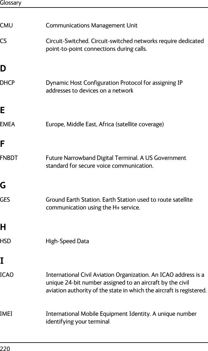 Glossary220CMU Communications Management Unit CS Circuit-Switched. Circuit-switched networks require dedicated point-to-point connections during calls. DDHCP Dynamic Host Configuration Protocol for assigning IP addresses to devices on a network EEMEA Europe, Middle East, Africa (satellite coverage) FFNBDT Future Narrowband Digital Terminal. A US Government standard for secure voice communication. GGES Ground Earth Station. Earth Station used to route satellite communication using the H+ service. HHSD High-Speed Data IICAO International Civil Aviation Organization. An ICAO address is a unique 24-bit number assigned to an aircraft by the civil aviation authority of the state in which the aircraft is registered. IMEI International Mobile Equipment Identity. A unique number identifying your terminal 