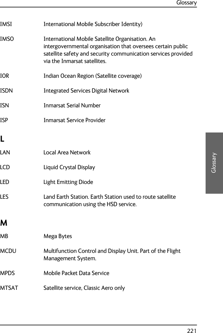 Glossary221DDDDGlossaryIMSI International Mobile Subscriber Identity) IMSO International Mobile Satellite Organisation. An intergovernmental organisation that oversees certain public satellite safety and security communication services provided via the Inmarsat satellites. IOR Indian Ocean Region (Satellite coverage) ISDN Integrated Services Digital Network ISN Inmarsat Serial Number ISP Inmarsat Service Provider LLAN Local Area Network LCD Liquid Crystal Display LED Light Emitting Diode LES Land Earth Station. Earth Station used to route satellite communication using the HSD service. MMB Mega Bytes MCDU Multifunction Control and Display Unit. Part of the Flight Management System. MPDS Mobile Packet Data Service MTSAT Satellite service, Classic Aero only 