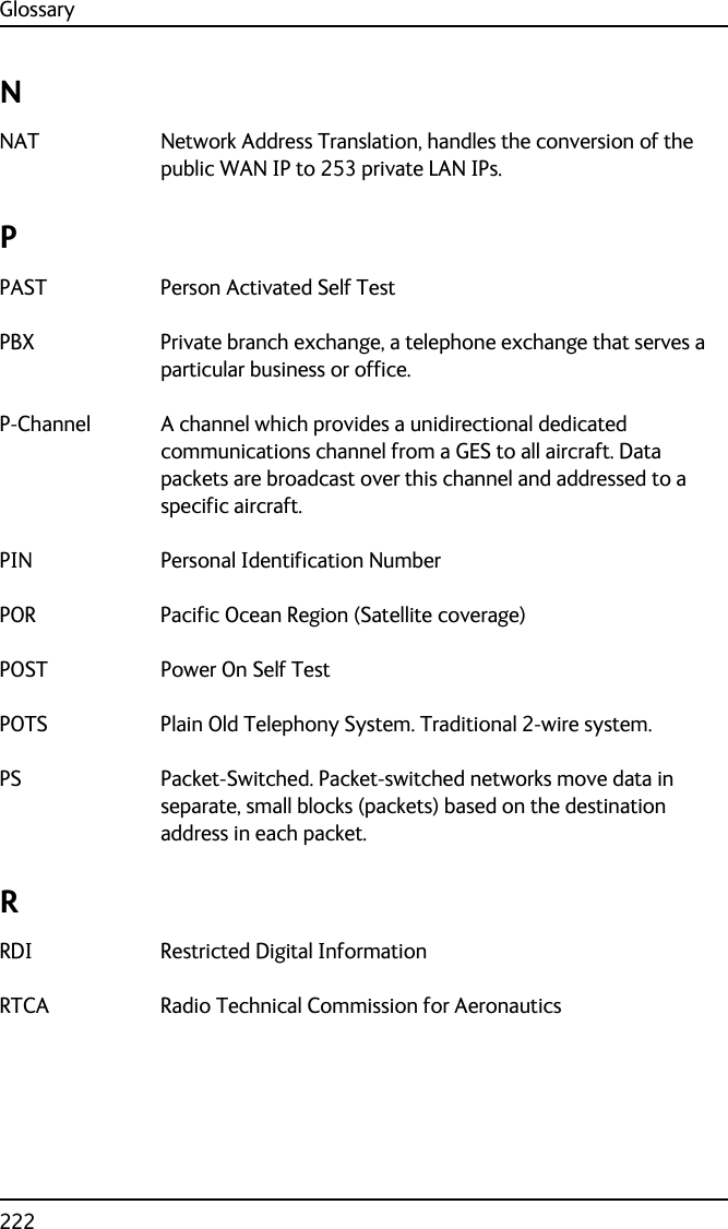 Glossary222NNAT Network Address Translation, handles the conversion of the public WAN IP to 253 private LAN IPs. PPAST Person Activated Self Test PBX Private branch exchange, a telephone exchange that serves a particular business or office. P-Channel A channel which provides a unidirectional dedicated communications channel from a GES to all aircraft. Data packets are broadcast over this channel and addressed to a specific aircraft. PIN Personal Identification Number POR Pacific Ocean Region (Satellite coverage) POST Power On Self Test POTS Plain Old Telephony System. Traditional 2-wire system. PS Packet-Switched. Packet-switched networks move data in separate, small blocks (packets) based on the destination address in each packet. RRDI Restricted Digital Information RTCA Radio Technical Commission for Aeronautics 