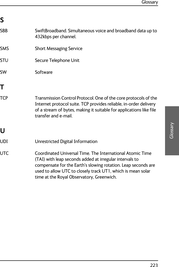 Glossary223DDDDGlossarySSBB SwiftBroadband. Simultaneous voice and broadband data up to 432kbps per channel. SMS Short Messaging Service STU Secure Telephone Unit SW Software TTCP Transmission Control Protocol. One of the core protocols of the Internet protocol suite. TCP provides reliable, in-order delivery of a stream of bytes, making it suitable for applications like file transfer and e-mail. UUDI Unrestricted Digital Information UTC Coordinated Universal Time. The International Atomic Time (TAI) with leap seconds added at irregular intervals to compensate for the Earth’s slowing rotation. Leap seconds are used to allow UTC to closely track UT1, which is mean solar time at the Royal Observatory, Greenwich. 