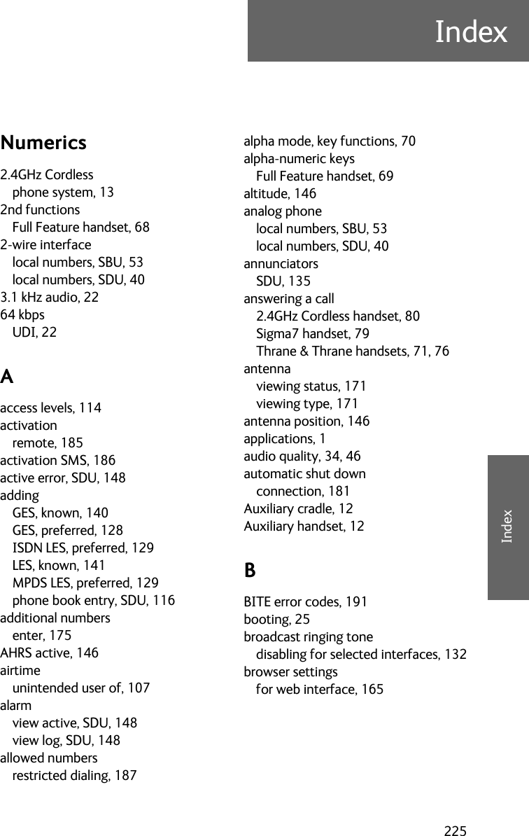 225IndexEEEEIndexIndex ENumerics2.4GHz Cordlessphone system, 132nd functionsFull Feature handset, 682-wire interfacelocal numbers, SBU, 53local numbers, SDU, 403.1 kHz audio, 2264 kbpsUDI, 22Aaccess levels, 114activationremote, 185activation SMS, 186active error, SDU, 148addingGES, known, 140GES, preferred, 128ISDN LES, preferred, 129LES, known, 141MPDS LES, preferred, 129phone book entry, SDU, 116additional numbersenter, 175AHRS active, 146airtimeunintended user of, 107alarmview active, SDU, 148view log, SDU, 148allowed numbersrestricted dialing, 187alpha mode, key functions, 70alpha-numeric keysFull Feature handset, 69altitude, 146analog phonelocal numbers, SBU, 53local numbers, SDU, 40annunciatorsSDU, 135answering a call2.4GHz Cordless handset, 80Sigma7 handset, 79Thrane &amp; Thrane handsets, 71, 76antennaviewing status, 171viewing type, 171antenna position, 146applications, 1audio quality, 34, 46automatic shut downconnection, 181Auxiliary cradle, 12Auxiliary handset, 12BBITE error codes, 191booting, 25broadcast ringing tonedisabling for selected interfaces, 132browser settingsfor web interface, 165