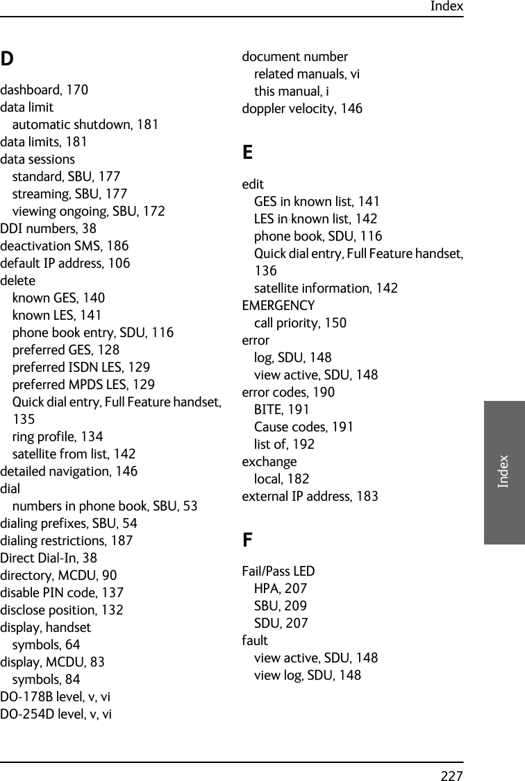 Index227EEEEIndexDdashboard, 170data limitautomatic shutdown, 181data limits, 181data sessionsstandard, SBU, 177streaming, SBU, 177viewing ongoing, SBU, 172DDI numbers, 38deactivation SMS, 186default IP address, 106deleteknown GES, 140known LES, 141phone book entry, SDU, 116preferred GES, 128preferred ISDN LES, 129preferred MPDS LES, 129Quick dial entry, Full Feature handset,135ring profile, 134satellite from list, 142detailed navigation, 146dialnumbers in phone book, SBU, 53dialing prefixes, SBU, 54dialing restrictions, 187Direct Dial-In, 38directory, MCDU, 90disable PIN code, 137disclose position, 132display, handsetsymbols, 64display, MCDU, 83symbols, 84DO-178B level, v, viDO-254D level, v, vidocument numberrelated manuals, vithis manual, idoppler velocity, 146EeditGES in known list, 141LES in known list, 142phone book, SDU, 116Quick dial entry, Full Feature handset,136satellite information, 142EMERGENCYcall priority, 150errorlog, SDU, 148view active, SDU, 148error codes, 190BITE, 191Cause codes, 191list of, 192exchangelocal, 182external IP address, 183FFail/Pass LEDHPA, 207SBU, 209SDU, 207faultview active, SDU, 148view log, SDU, 148