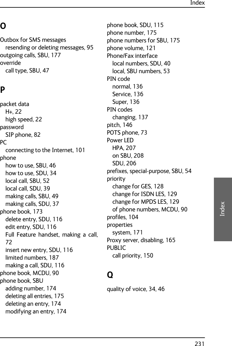 Index231EEEEIndexOOutbox for SMS messagesresending or deleting messages, 95outgoing calls, SBU, 177overridecall type, SBU, 47Ppacket dataH+, 22high speed, 22passwordSIP phone, 82PCconnecting to the Internet, 101phonehow to use, SBU, 46how to use, SDU, 34local call, SBU, 52local call, SDU, 39making calls, SBU, 49making calls, SDU, 37phone book, 173delete entry, SDU, 116edit entry, SDU, 116Full Feature handset, making a call,72insert new entry, SDU, 116limited numbers, 187making a call, SDU, 116phone book, MCDU, 90phone book, SBUadding number, 174deleting all entries, 175deleting an entry, 174modifying an entry, 174phone book, SDU, 115phone number, 175phone numbers for SBU, 175phone volume, 121Phone/Fax interfacelocal numbers, SDU, 40local, SBU numbers, 53PIN codenormal, 136Service, 136Super, 136PIN codeschanging, 137pitch, 146POTS phone, 73Power LEDHPA, 207on SBU, 208SDU, 206prefixes, special-purpose, SBU, 54prioritychange for GES, 128change for ISDN LES, 129change for MPDS LES, 129of phone numbers, MCDU, 90profiles, 104propertiessystem, 171Proxy server, disabling, 165PUBLICcall priority, 150Qquality of voice, 34, 46