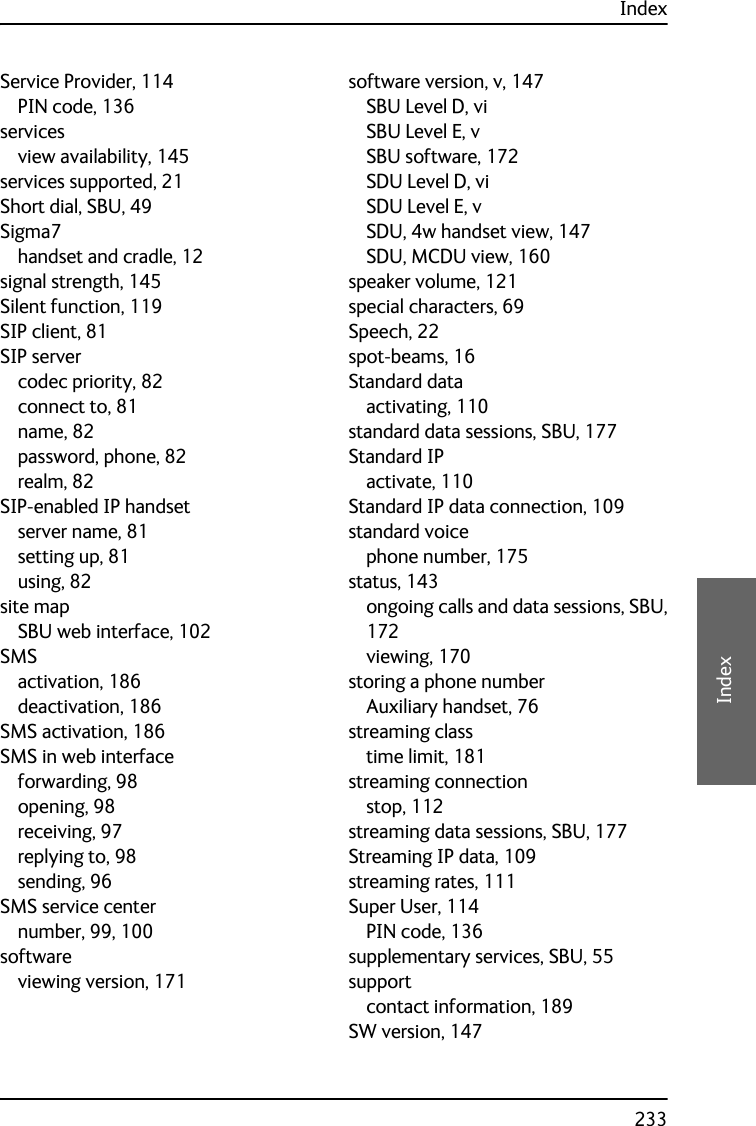 Index233EEEEIndexService Provider, 114PIN code, 136servicesview availability, 145services supported, 21Short dial, SBU, 49Sigma7handset and cradle, 12signal strength, 145Silent function, 119SIP client, 81SIP servercodec priority, 82connect to, 81name, 82password, phone, 82realm, 82SIP-enabled IP handsetserver name, 81setting up, 81using, 82site mapSBU web interface, 102SMSactivation, 186deactivation, 186SMS activation, 186SMS in web interfaceforwarding, 98opening, 98receiving, 97replying to, 98sending, 96SMS service centernumber, 99, 100softwareviewing version, 171software version, v, 147SBU Level D, viSBU Level E, vSBU software, 172SDU Level D, viSDU Level E, vSDU, 4w handset view, 147SDU, MCDU view, 160speaker volume, 121special characters, 69Speech, 22spot-beams, 16Standard dataactivating, 110standard data sessions, SBU, 177Standard IPactivate, 110Standard IP data connection, 109standard voicephone number, 175status, 143ongoing calls and data sessions, SBU,172viewing, 170storing a phone numberAuxiliary handset, 76streaming classtime limit, 181streaming connectionstop, 112streaming data sessions, SBU, 177Streaming IP data, 109streaming rates, 111Super User, 114PIN code, 136supplementary services, SBU, 55supportcontact information, 189SW version, 147