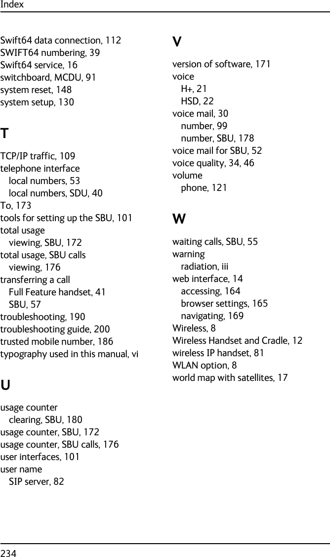 Index234Swift64 data connection, 112SWIFT64 numbering, 39Swift64 service, 16switchboard, MCDU, 91system reset, 148system setup, 130TTCP/IP traffic, 109telephone interfacelocal numbers, 53local numbers, SDU, 40To, 173tools for setting up the SBU, 101total usageviewing, SBU, 172total usage, SBU callsviewing, 176transferring a callFull Feature handset, 41SBU, 57troubleshooting, 190troubleshooting guide, 200trusted mobile number, 186typography used in this manual, viUusage counterclearing, SBU, 180usage counter, SBU, 172usage counter, SBU calls, 176user interfaces, 101user nameSIP server, 82Vversion of software, 171voiceH+, 21HSD, 22voice mail, 30number, 99number, SBU, 178voice mail for SBU, 52voice quality, 34, 46volumephone, 121Wwaiting calls, SBU, 55warningradiation, iiiweb interface, 14accessing, 164browser settings, 165navigating, 169Wireless, 8Wireless Handset and Cradle, 12wireless IP handset, 81WLAN option, 8world map with satellites, 17