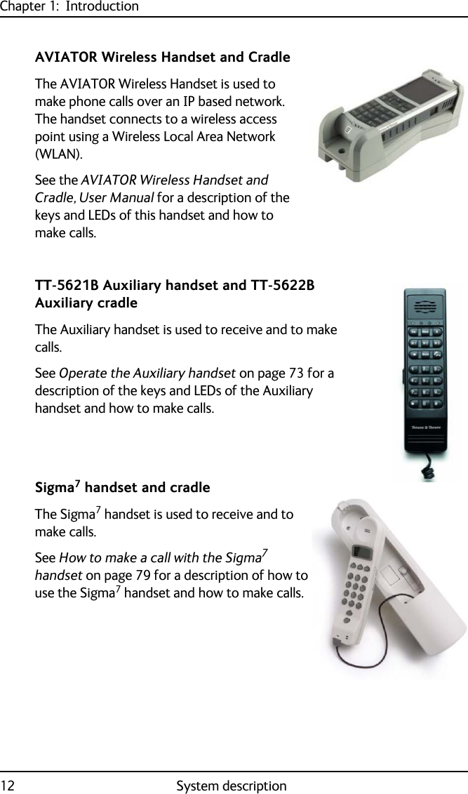 Chapter 1:  Introduction12 System descriptionAVIATOR Wireless Handset and CradleThe AVIATOR Wireless Handset is used to make phone calls over an IP based network. The handset connects to a wireless access point using a Wireless Local Area Network (WLAN). See the AVIATOR Wireless Handset and Cradle, User Manual for a description of the keys and LEDs of this handset and how to make calls.TT-5621B Auxiliary handset and TT-5622B Auxiliary cradleThe Auxiliary handset is used to receive and to make calls.See Operate the Auxiliary handset on page 73 for a description of the keys and LEDs of the Auxiliary handset and how to make calls.Sigma7 handset and cradleThe Sigma7 handset is used to receive and to make calls.See How to make a call with the Sigma7 handset on page 79 for a description of how to use the Sigma7 handset and how to make calls.