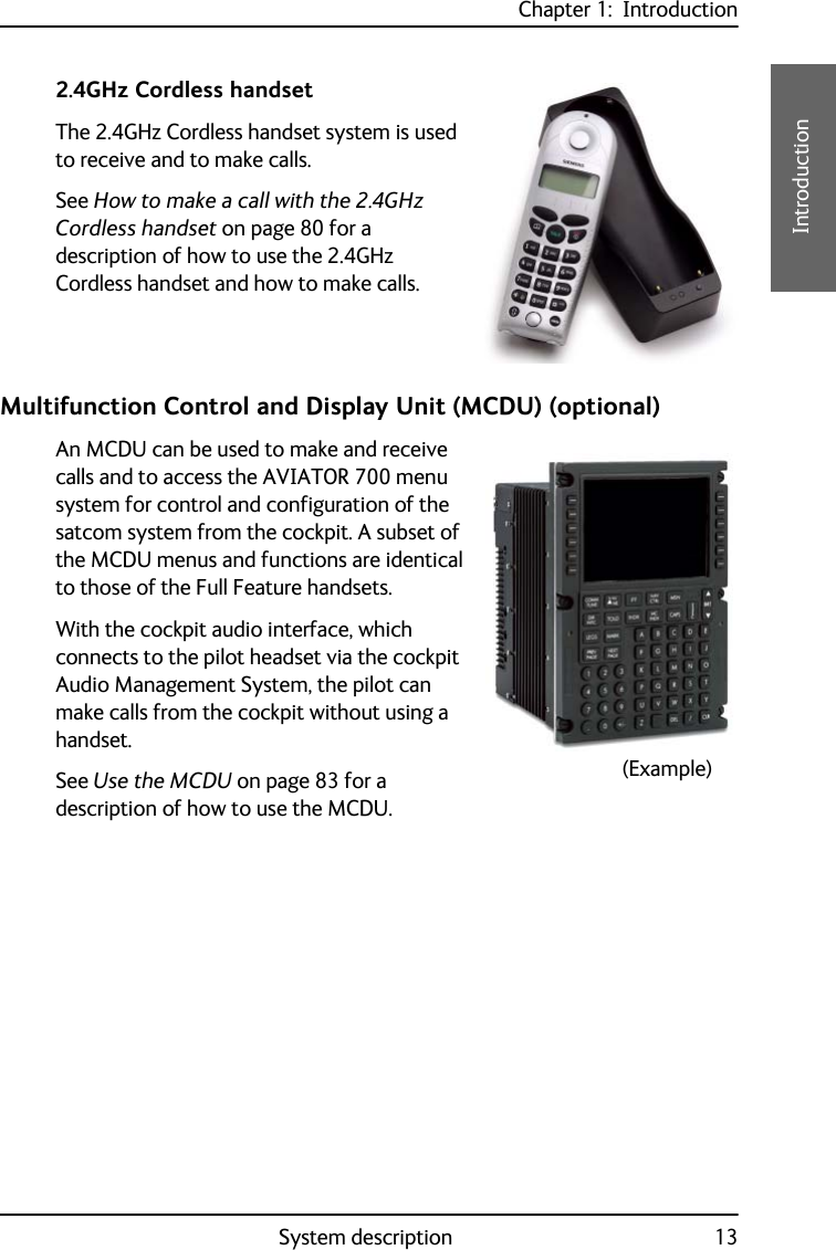 Chapter 1:  IntroductionSystem description 131111Introduction2.4GHz Cordless handsetThe 2.4GHz Cordless handset system is used to receive and to make calls.See How to make a call with the 2.4GHz Cordless handset on page 80 for a description of how to use the 2.4GHz Cordless handset and how to make calls.Multifunction Control and Display Unit (MCDU) (optional)An MCDU can be used to make and receive calls and to access the AVIATOR 700 menu system for control and configuration of the satcom system from the cockpit. A subset of the MCDU menus and functions are identical to those of the Full Feature handsets.With the cockpit audio interface, which connects to the pilot headset via the cockpit Audio Management System, the pilot can make calls from the cockpit without using a handset.See Use the MCDU on page 83 for a description of how to use the MCDU.(Example)