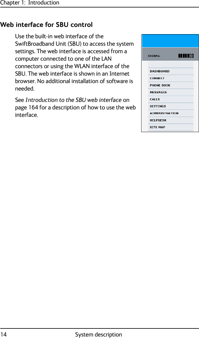 Chapter 1:  Introduction14 System descriptionWeb interface for SBU controlUse the built-in web interface of the SwiftBroadband Unit (SBU) to access the system settings. The web interface is accessed from a computer connected to one of the LAN connectors or using the WLAN interface of the SBU. The web interface is shown in an Internet browser. No additional installation of software is needed.See Introduction to the SBU web interface on page 164 for a description of how to use the web interface.