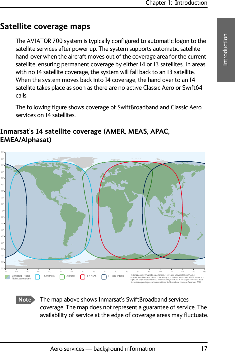 Chapter 1:  IntroductionAero services — background information 171111IntroductionSatellite coverage mapsThe AVIATOR 700 system is typically configured to automatic logon to the satellite services after power up. The system supports automatic satellite hand-over when the aircraft moves out of the coverage area for the current satellite, ensuring permanent coverage by either I4 or I3 satellites. In areas with no I4 satellite coverage, the system will fall back to an I3 satellite. When the system moves back into I4 coverage, the hand over to an I4 satellite takes place as soon as there are no active Classic Aero or Swift64 calls.The following figure shows coverage of SwiftBroadband and Classic Aero services on I4 satellites.Inmarsat’s I4 satellite coverage (AMER, MEAS, APAC, EMEA/Alphasat)0°10°20°30°40°50°60°70°80°90°10°20°30°40°50°60°70°80°90°0°20°40°60°80°100°120°140°160°180° 20° 40° 60° 80° 100° 120° 140° 160° 180°Combined I-4 and Alphasat coverageI-4 Asia-PacificI-4 Americas Alphasat I-4 MEAS This map depicts Inmarsat’s expectations of coverage following the commercial introduction of Inmarsat’s fourth L-band region, scheduled for the end of 2015. It does not represent a guarantee of service. The availability of service at the edge of coverage areas pXFWXDWHVGHSHQGLQJRQYDULRXVFRQGLWLRQV6ZLIW%URDGEDQGFRYHUDJH&apos;HFHPEHUNoteThe map above shows Inmarsat’s SwiftBroadband services coverage. The map does not represent a guarantee of service. The availability of service at the edge of coverage areas may fluctuate.