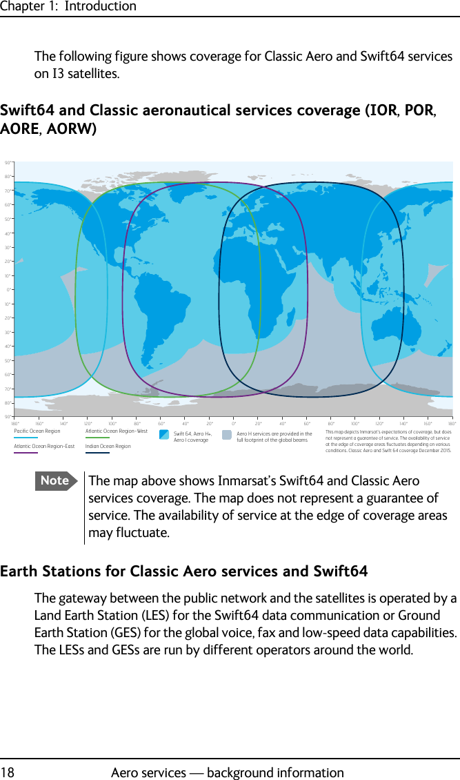 Chapter 1:  Introduction18 Aero services — background informationThe following figure shows coverage for Classic Aero and Swift64 services on I3 satellites.Swift64 and Classic aeronautical services coverage (IOR, POR, AORE, AORW)Earth Stations for Classic Aero services and Swift64The gateway between the public network and the satellites is operated by a Land Earth Station (LES) for the Swift64 data communication or Ground Earth Station (GES) for the global voice, fax and low-speed data capabilities. The LESs and GESs are run by different operators around the world.This map depicts Inmarsat’s expectations of coverage, but does not represent a guarantee of service. The availability of service DWWKHHGJHRIFRYHUDJHDUHDVpXFWXDWHVGHSHQGLQJRQYDULRXVconditions. Classic Aero and Swift 64 coverage December 2015.0°10°20°30°40°50°60°70°80°90°10°20°30°40°50°60°70°80°90°0°20°40°60°80°100°120°140°160°180° 20° 40° 60° 80° 100° 120° 140° 160° 180°Atlantic Ocean Region-EastAero H services are provided in thefull footprint of the global beamsSwift 64, Aero H+,Aero I coveragePacific Ocean Region Atlantic Ocean Region-WestIndian Ocean RegionNoteThe map above shows Inmarsat’s Swift64 and Classic Aero services coverage. The map does not represent a guarantee of service. The availability of service at the edge of coverage areas may fluctuate.