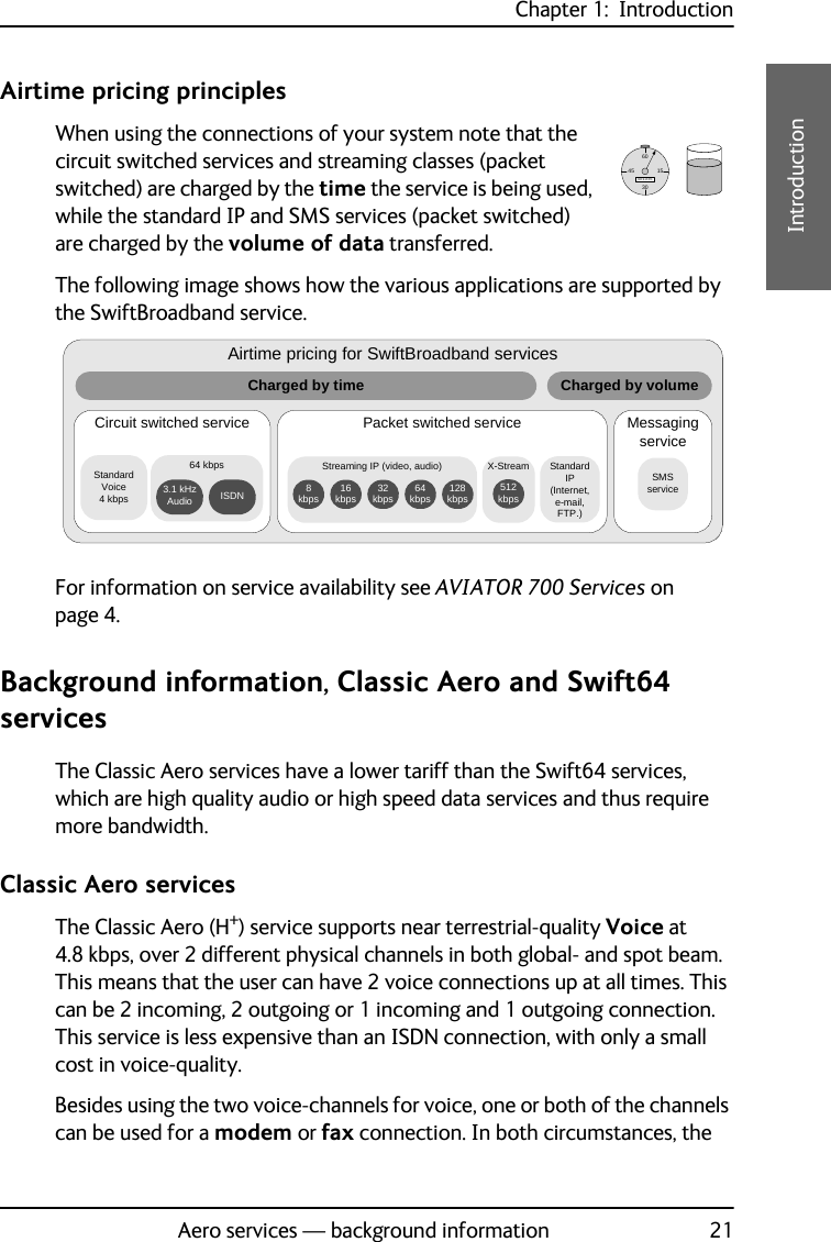 Chapter 1:  IntroductionAero services — background information 211111IntroductionAirtime pricing principlesWhen using the connections of your system note that the circuit switched services and streaming classes (packet switched) are charged by the time the service is being used, while the standard IP and SMS services (packet switched) are charged by the volume of data transferred.The following image shows how the various applications are supported by the SwiftBroadband service. For information on service availability see AVIATOR 700 Services on page 4.Background information, Classic Aero and Swift64 servicesThe Classic Aero services have a lower tariff than the Swift64 services, which are high quality audio or high speed data services and thus require more bandwidth.Classic Aero servicesThe Classic Aero (H+) service supports near terrestrial-quality Voice at 4.8 kbps, over 2 different physical channels in both global- and spot beam. This means that the user can have 2 voice connections up at all times. This can be 2 incoming, 2 outgoing or 1 incoming and 1 outgoing connection. This service is less expensive than an ISDN connection, with only a small cost in voice-quality.Besides using the two voice-channels for voice, one or both of the channels can be used for a modem or fax connection. In both circumstances, the 6015304500:10:35Airtime pricing for SwiftBroadband servicesCircuit switched service Packet switched service Messaging serviceSMS serviceCharged by time Charged by volumeStandard Voice4 kbps64 kbps 3.1 kHz Audio ISDNStandard IP (Internet, e-mail, FTP.)Streaming IP (video, audio)128 kbps64 kbps32 kbps16 kbps8 kbpsX-Stream512 kbps