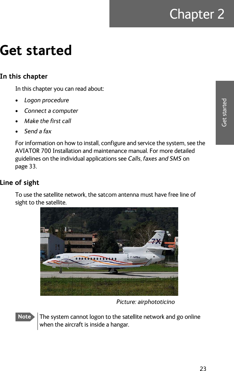 23Chapter 22222Get startedGet started 2In this chapterIn this chapter you can read about:•Logon procedure•Connect a computer•Make the first call•Send a faxFor information on how to install, configure and service the system, see the AVIATOR 700 Installation and maintenance manual. For more detailed guidelines on the individual applications see Calls, faxes and SMS on page 33.Line of sightTo use the satellite network, the satcom antenna must have free line of sight to the satellite.NoteThe system cannot logon to the satellite network and go online when the aircraft is inside a hangar.Picture: airphototicino