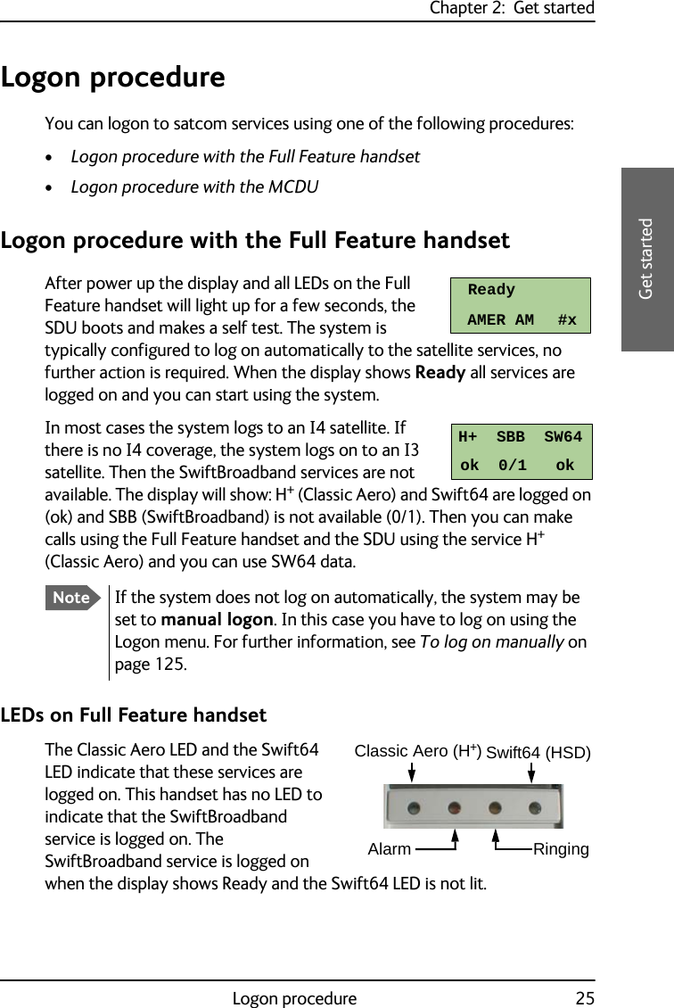 Chapter 2:  Get startedLogon procedure 252222Get startedLogon procedureYou can logon to satcom services using one of the following procedures:•Logon procedure with the Full Feature handset•Logon procedure with the MCDULogon procedure with the Full Feature handsetAfter power up the display and all LEDs on the Full Feature handset will light up for a few seconds, the SDU boots and makes a self test. The system is typically configured to log on automatically to the satellite services, no further action is required. When the display shows Ready all services are logged on and you can start using the system.In most cases the system logs to an I4 satellite. If there is no I4 coverage, the system logs on to an I3 satellite. Then the SwiftBroadband services are not available. The display will show: H+ (Classic Aero) and Swift64 are logged on (ok) and SBB (SwiftBroadband) is not available (0/1). Then you can make calls using the Full Feature handset and the SDU using the service H+ (Classic Aero) and you can use SW64 data.LEDs on Full Feature handsetThe Classic Aero LED and the Swift64 LED indicate that these services are logged on. This handset has no LED to indicate that the SwiftBroadband service is logged on. The SwiftBroadband service is logged on when the display shows Ready and the Swift64 LED is not lit.NoteIf the system does not log on automatically, the system may be set to manual logon. In this case you have to log on using the Logon menu. For further information, see To log on manually on page 125.ReadyAMER AM     #xH+  SBB  SW64ok  0/1   okClassic Aero (H+)Swift64 (HSD)Alarm Ringing