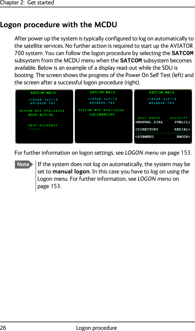 Chapter 2:  Get started26 Logon procedureLogon procedure with the MCDUAfter power up the system is typically configured to log on automatically to the satellite services. No further action is required to start up the AVIATOR 700 system. You can follow the logon procedure by selecting the SATCOM subsystem from the MCDU menu when the SATCOM subsystem becomes available. Below is an example of a display read-out while the SDU is booting. The screen shows the progress of the Power On Self Test (left) and the screen after a successful logon procedure (right).For further information on logon settings, see LOGON menu on page 153.NoteIf the system does not log on automatically, the system may be set to manual logon. In this case you have to log on using the Logon menu. For further information, see LOGON menu on page 153.