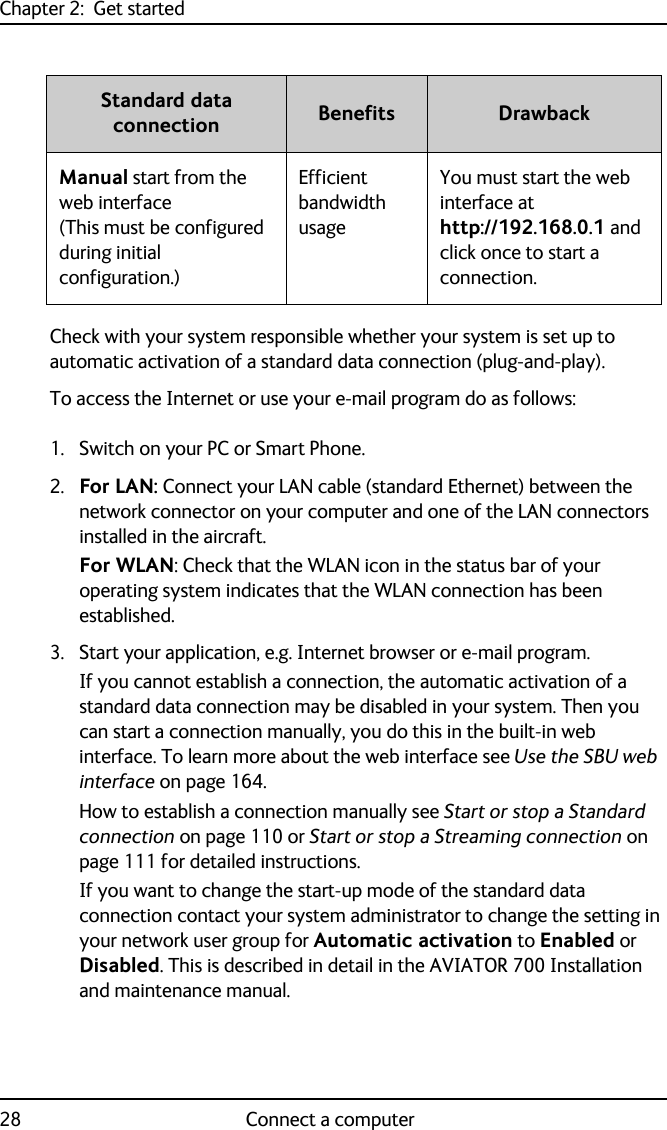 Chapter 2:  Get started28 Connect a computerCheck with your system responsible whether your system is set up to automatic activation of a standard data connection (plug-and-play).To access the Internet or use your e-mail program do as follows:1. Switch on your PC or Smart Phone.2. For LAN: Connect your LAN cable (standard Ethernet) between the network connector on your computer and one of the LAN connectors installed in the aircraft. For WLAN: Check that the WLAN icon in the status bar of your operating system indicates that the WLAN connection has been established.3. Start your application, e.g. Internet browser or e-mail program. If you cannot establish a connection, the automatic activation of a standard data connection may be disabled in your system. Then you can start a connection manually, you do this in the built-in web interface. To learn more about the web interface see Use the SBU web interface on page 164.How to establish a connection manually see Start or stop a Standard connection on page 110 or Start or stop a Streaming connection on page 111 for detailed instructions. If you want to change the start-up mode of the standard data connection contact your system administrator to change the setting in your network user group for Automatic activation to Enabled or Disabled. This is described in detail in the AVIATOR 700 Installation and maintenance manual.Manual start from the web interface (This must be configured during initial configuration.)Efficient bandwidth usageYou must start the web interface at http://192.168.0.1 and click once to start a connection.Standard data connection Benefits Drawback