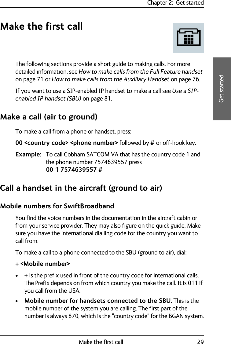 Chapter 2:  Get startedMake the first call 292222Get startedMake the first callThe following sections provide a short guide to making calls. For more detailed information, see How to make calls from the Full Feature handset on page 71 or How to make calls from the Auxiliary Handset on page 76.If you want to use a SIP-enabled IP handset to make a call see Use a SIP-enabled IP handset (SBU) on page 81.Make a call (air to ground)To make a call from a phone or handset, press:00 &lt;country code&gt; &lt;phone number&gt; followed by # or off-hook key.Example: To call Cobham SATCOM VA that has the country code 1 and the phone number 7574639557 press 00 1 7574639557 #Call a handset in the aircraft (ground to air)Mobile numbers for SwiftBroadbandYou find the voice numbers in the documentation in the aircraft cabin or from your service provider. They may also figure on the quick guide. Make sure you have the international dialling code for the country you want to call from.To make a call to a phone connected to the SBU (ground to air), dial:+ &lt;Mobile number&gt;•+ is the prefix used in front of the country code for international calls. The Prefix depends on from which country you make the call. It is 011 if you call from the USA.•Mobile number for handsets connected to the SBU: This is the mobile number of the system you are calling. The first part of the number is always 870, which is the “country code” for the BGAN system.