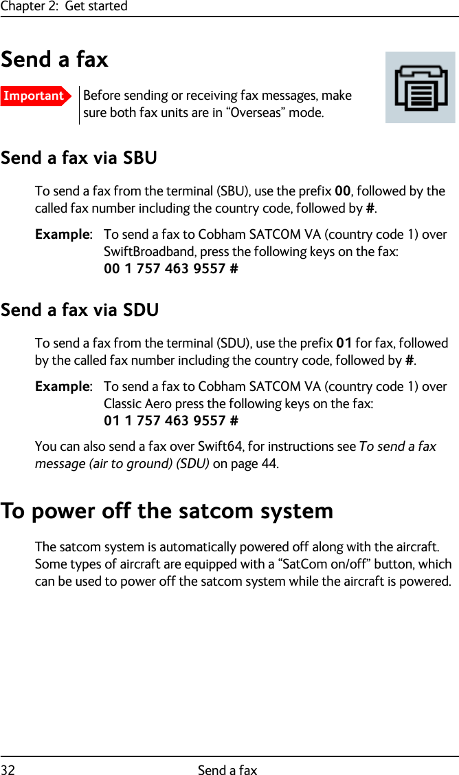 Chapter 2:  Get started32 Send a faxSend a faxSend a fax via SBUTo send a fax from the terminal (SBU), use the prefix 00, followed by the called fax number including the country code, followed by #. Example: To send a fax to Cobham SATCOM VA (country code 1) over SwiftBroadband, press the following keys on the fax:00 1 757 463 9557 #Send a fax via SDUTo send a fax from the terminal (SDU), use the prefix 01 for fax, followed by the called fax number including the country code, followed by #. Example: To send a fax to Cobham SATCOM VA (country code 1) over Classic Aero press the following keys on the fax:01 1 757 463 9557 #You can also send a fax over Swift64, for instructions see To send a fax message (air to ground) (SDU) on page 44.To power off the satcom systemThe satcom system is automatically powered off along with the aircraft. Some types of aircraft are equipped with a “SatCom on/off” button, which can be used to power off the satcom system while the aircraft is powered.ImportantBefore sending or receiving fax messages, make sure both fax units are in “Overseas” mode.