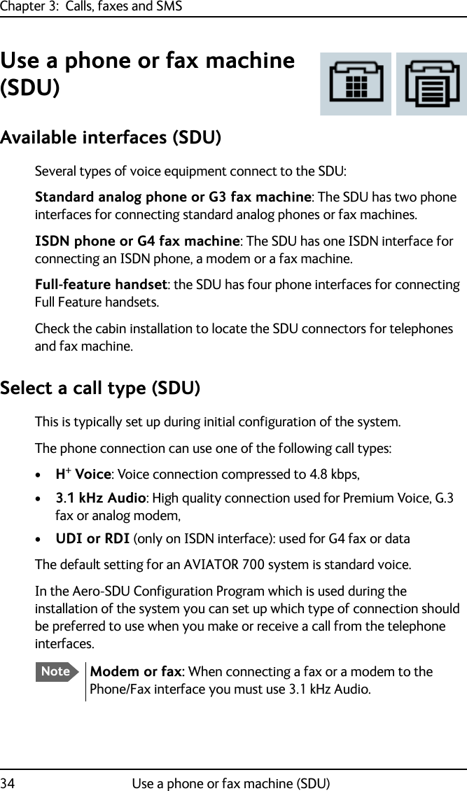 Chapter 3:  Calls, faxes and SMS34 Use a phone or fax machine (SDU)Use a phone or fax machine (SDU)Available interfaces (SDU)Several types of voice equipment connect to the SDU:Standard analog phone or G3 fax machine: The SDU has two phone interfaces for connecting standard analog phones or fax machines.ISDN phone or G4 fax machine: The SDU has one ISDN interface for connecting an ISDN phone, a modem or a fax machine. Full-feature handset: the SDU has four phone interfaces for connecting Full Feature handsets.Check the cabin installation to locate the SDU connectors for telephones and fax machine.Select a call type (SDU)This is typically set up during initial configuration of the system.The phone connection can use one of the following call types:•H+ Voice: Voice connection compressed to 4.8 kbps,•3.1 kHz Audio: High quality connection used for Premium Voice, G.3 fax or analog modem,•UDI or RDI (only on ISDN interface): used for G4 fax or dataThe default setting for an AVIATOR 700 system is standard voice.In the Aero-SDU Configuration Program which is used during the installation of the system you can set up which type of connection should be preferred to use when you make or receive a call from the telephone interfaces.NoteModem or fax: When connecting a fax or a modem to the Phone/Fax interface you must use 3.1 kHz Audio.