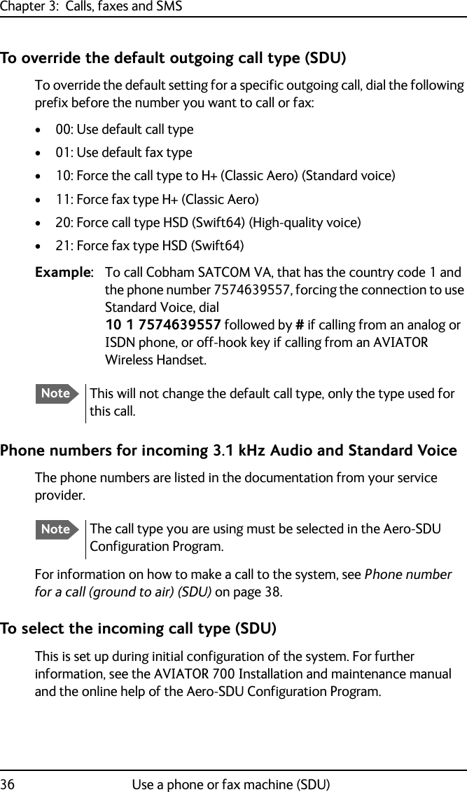 Chapter 3:  Calls, faxes and SMS36 Use a phone or fax machine (SDU)To override the default outgoing call type (SDU) To override the default setting for a specific outgoing call, dial the following prefix before the number you want to call or fax:• 00: Use default call type• 01: Use default fax type• 10: Force the call type to H+ (Classic Aero) (Standard voice)• 11: Force fax type H+ (Classic Aero)• 20: Force call type HSD (Swift64) (High-quality voice)• 21: Force fax type HSD (Swift64)Example: To call Cobham SATCOM VA, that has the country code 1 and the phone number 7574639557, forcing the connection to use Standard Voice, dial10 1 7574639557 followed by # if calling from an analog or ISDN phone, or off-hook key if calling from an AVIATOR Wireless Handset.Phone numbers for incoming 3.1 kHz Audio and Standard VoiceThe phone numbers are listed in the documentation from your service provider.For information on how to make a call to the system, see Phone number for a call (ground to air) (SDU) on page 38.To select the incoming call type (SDU)This is set up during initial configuration of the system. For further information, see the AVIATOR 700 Installation and maintenance manual and the online help of the Aero-SDU Configuration Program.NoteThis will not change the default call type, only the type used for this call.NoteThe call type you are using must be selected in the Aero-SDU Configuration Program.