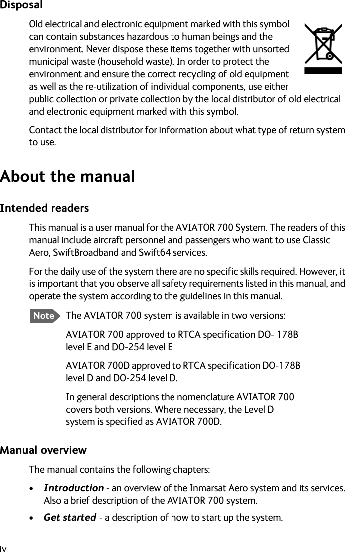 ivDisposalOld electrical and electronic equipment marked with this symbol can contain substances hazardous to human beings and the environment. Never dispose these items together with unsorted municipal waste (household waste). In order to protect the environment and ensure the correct recycling of old equipment as well as the re-utilization of individual components, use either public collection or private collection by the local distributor of old electrical and electronic equipment marked with this symbol. Contact the local distributor for information about what type of return system to use.About the manualIntended readersThis manual is a user manual for the AVIATOR 700 System. The readers of this manual include aircraft personnel and passengers who want to use Classic Aero, SwiftBroadband and Swift64 services.For the daily use of the system there are no specific skills required. However, it is important that you observe all safety requirements listed in this manual, and operate the system according to the guidelines in this manual.Manual overviewThe manual contains the following chapters:•Introduction - an overview of the Inmarsat Aero system and its services. Also a brief description of the AVIATOR 700 system.•Get started - a description of how to start up the system. NoteThe AVIATOR 700 system is available in two versions: AVIATOR 700 approved to RTCA specification DO- 178B level E and DO-254 level EAVIATOR 700D approved to RTCA specification DO-178B level D and DO-254 level D.In general descriptions the nomenclature AVIATOR 700 covers both versions. Where necessary, the Level D system is specified as AVIATOR 700D.