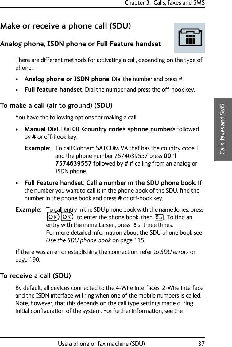 Chapter 3:  Calls, faxes and SMSUse a phone or fax machine (SDU) 373333Calls, faxes and SMSMake or receive a phone call (SDU)Analog phone, ISDN phone or Full Feature handsetThere are different methods for activating a call, depending on the type of phone:•Analog phone or ISDN phone: Dial the number and press #.•Full feature handset: Dial the number and press the off-hook key.To make a call (air to ground) (SDU)You have the following options for making a call:•Manual Dial. Dial 00 &lt;country code&gt; &lt;phone number&gt; followed by # or off-hook key.Example: To call Cobham SATCOM VA that has the country code 1 and the phone number 7574639557 press 00 1 7574639557 followed by # if calling from an analog or ISDN phone.•Full Feature handset: Call a number in the SDU phone book. If the number you want to call is in the phone book of the SDU, find the number in the phone book and press # or off-hook key.Example: To call entry in the SDU phone book with the name Jones, press CC to enter the phone book, then N. To find an entry with the name Larsen, press N three times. For more detailed information about the SDU phone book see Use the SDU phone book on page 115.If there was an error establishing the connection, refer to SDU errors on page 190.To receive a call (SDU)By default, all devices connected to the 4-Wire interfaces, 2-Wire interface and the ISDN interface will ring when one of the mobile numbers is called. Note, however, that this depends on the call type settings made during initial configuration of the system. For further information, see the 