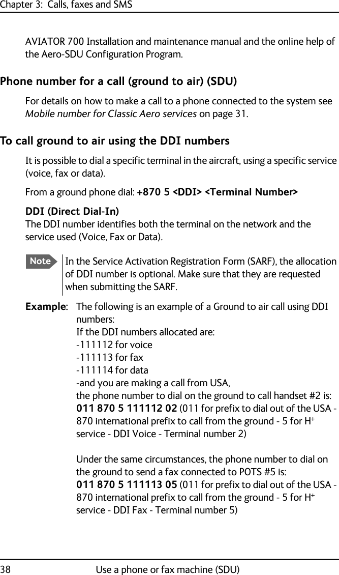 Chapter 3:  Calls, faxes and SMS38 Use a phone or fax machine (SDU)AVIATOR 700 Installation and maintenance manual and the online help of the Aero-SDU Configuration Program.Phone number for a call (ground to air) (SDU)For details on how to make a call to a phone connected to the system see Mobile number for Classic Aero services on page 31.To call ground to air using the DDI numbersIt is possible to dial a specific terminal in the aircraft, using a specific service (voice, fax or data).From a ground phone dial: +870 5 &lt;DDI&gt; &lt;Terminal Number&gt;DDI (Direct Dial-In)The DDI number identifies both the terminal on the network and the service used (Voice, Fax or Data).Example: The following is an example of a Ground to air call using DDI numbers:If the DDI numbers allocated are:-111112 for voice-111113 for fax-111114 for data-and you are making a call from USA, the phone number to dial on the ground to call handset #2 is:011 870 5 111112 02 (011 for prefix to dial out of the USA - 870 international prefix to call from the ground - 5 for H+ service - DDI Voice - Terminal number 2)Under the same circumstances, the phone number to dial on the ground to send a fax connected to POTS #5 is:011 870 5 111113 05 (011 for prefix to dial out of the USA - 870 international prefix to call from the ground - 5 for H+ service - DDI Fax - Terminal number 5)NoteIn the Service Activation Registration Form (SARF), the allocation of DDI number is optional. Make sure that they are requested when submitting the SARF.