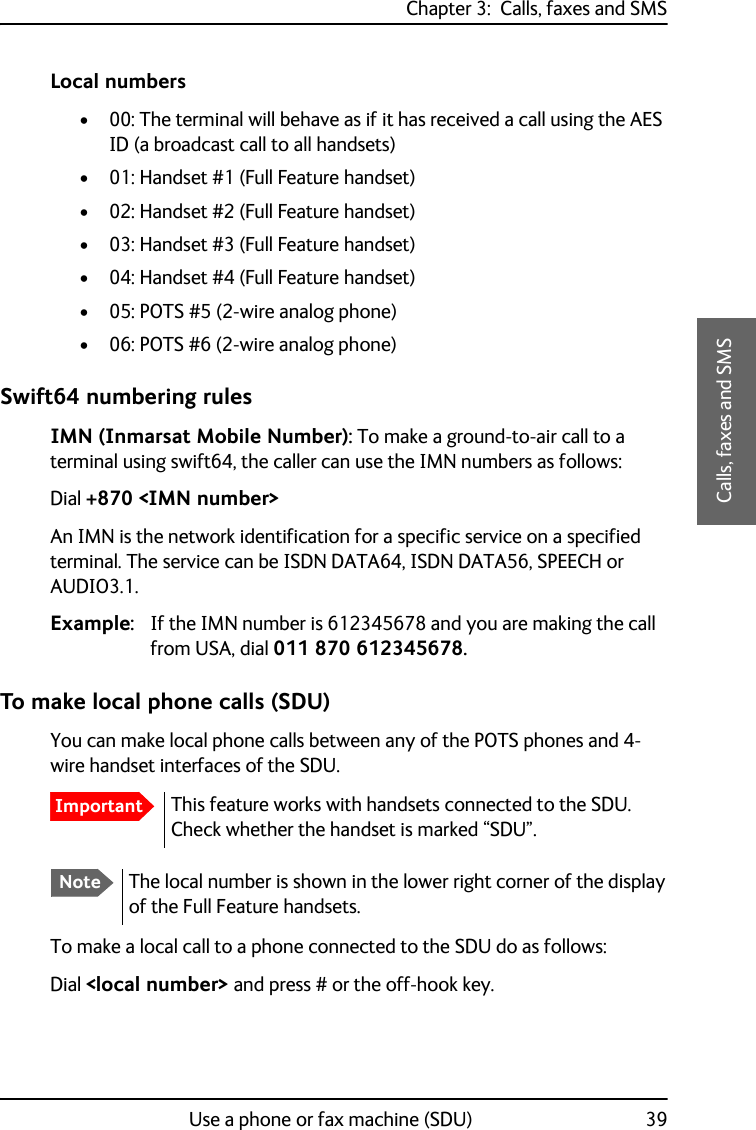 Chapter 3:  Calls, faxes and SMSUse a phone or fax machine (SDU) 393333Calls, faxes and SMSLocal numbers• 00: The terminal will behave as if it has received a call using the AES ID (a broadcast call to all handsets)• 01: Handset #1 (Full Feature handset)• 02: Handset #2 (Full Feature handset)• 03: Handset #3 (Full Feature handset)• 04: Handset #4 (Full Feature handset)• 05: POTS #5 (2-wire analog phone)• 06: POTS #6 (2-wire analog phone)Swift64 numbering rulesIMN (Inmarsat Mobile Number): To make a ground-to-air call to a terminal using swift64, the caller can use the IMN numbers as follows:Dial +870 &lt;IMN number&gt;An IMN is the network identification for a specific service on a specified terminal. The service can be ISDN DATA64, ISDN DATA56, SPEECH or AUDIO3.1.Example: If the IMN number is 612345678 and you are making the call from USA, dial 011 870 612345678.To make local phone calls (SDU)You can make local phone calls between any of the POTS phones and 4-wire handset interfaces of the SDU.To make a local call to a phone connected to the SDU do as follows:Dial &lt;local number&gt; and press # or the off-hook key.ImportantThis feature works with handsets connected to the SDU. Check whether the handset is marked “SDU”.NoteThe local number is shown in the lower right corner of the display of the Full Feature handsets. 