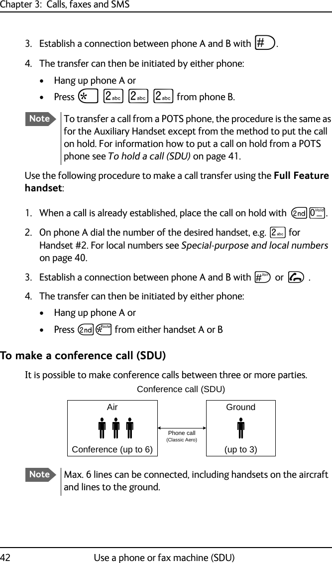 Chapter 3:  Calls, faxes and SMS42 Use a phone or fax machine (SDU)3. Establish a connection between phone A and B with U.4. The transfer can then be initiated by either phone:• Hang up phone A or• Press S K K K from phone B.Use the following procedure to make a call transfer using the Full Feature handset:1. When a call is already established, place the call on hold with GT.2. On phone A dial the number of the desired handset, e.g. K for Handset #2. For local numbers see Special-purpose and local numbers on page 40.3. Establish a connection between phone A and B with U or I .4. The transfer can then be initiated by either phone:• Hang up phone A or• Press GS from either handset A or BTo make a conference call (SDU)It is possible to make conference calls between three or more parties.NoteTo transfer a call from a POTS phone, the procedure is the same as for the Auxiliary Handset except from the method to put the call on hold. For information how to put a call on hold from a POTS phone see To hold a call (SDU) on page 41.NoteMax. 6 lines can be connected, including handsets on the aircraft and lines to the ground.AirConference (up to 6)Conference call (SDU)Ground(up to 3)Phone call (Classic Aero)