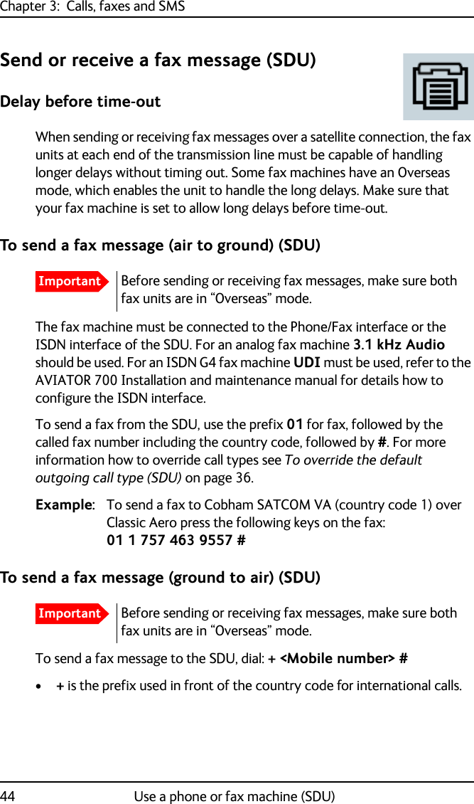 Chapter 3:  Calls, faxes and SMS44 Use a phone or fax machine (SDU)Send or receive a fax message (SDU)Delay before time-outWhen sending or receiving fax messages over a satellite connection, the fax units at each end of the transmission line must be capable of handling longer delays without timing out. Some fax machines have an Overseas mode, which enables the unit to handle the long delays. Make sure that your fax machine is set to allow long delays before time-out.To send a fax message (air to ground) (SDU)The fax machine must be connected to the Phone/Fax interface or the ISDN interface of the SDU. For an analog fax machine 3.1 kHz Audio should be used. For an ISDN G4 fax machine UDI must be used, refer to the AVIATOR 700 Installation and maintenance manual for details how to configure the ISDN interface.To send a fax from the SDU, use the prefix 01 for fax, followed by the called fax number including the country code, followed by #. For more information how to override call types see To override the default outgoing call type (SDU) on page 36.Example: To send a fax to Cobham SATCOM VA (country code 1) over Classic Aero press the following keys on the fax:01 1 757 463 9557 #To send a fax message (ground to air) (SDU)To send a fax message to the SDU, dial: + &lt;Mobile number&gt; #•+ is the prefix used in front of the country code for international calls.ImportantBefore sending or receiving fax messages, make sure both fax units are in “Overseas” mode.ImportantBefore sending or receiving fax messages, make sure both fax units are in “Overseas” mode.