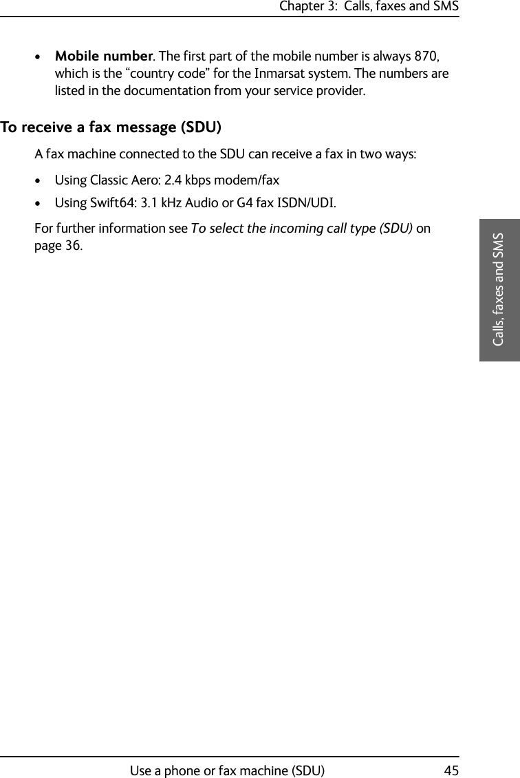 Chapter 3:  Calls, faxes and SMSUse a phone or fax machine (SDU) 453333Calls, faxes and SMS•Mobile number. The first part of the mobile number is always 870, which is the “country code” for the Inmarsat system. The numbers are listed in the documentation from your service provider.To receive a fax message (SDU)A fax machine connected to the SDU can receive a fax in two ways:• Using Classic Aero: 2.4 kbps modem/fax• Using Swift64: 3.1 kHz Audio or G4 fax ISDN/UDI. For further information see To select the incoming call type (SDU) on page 36.