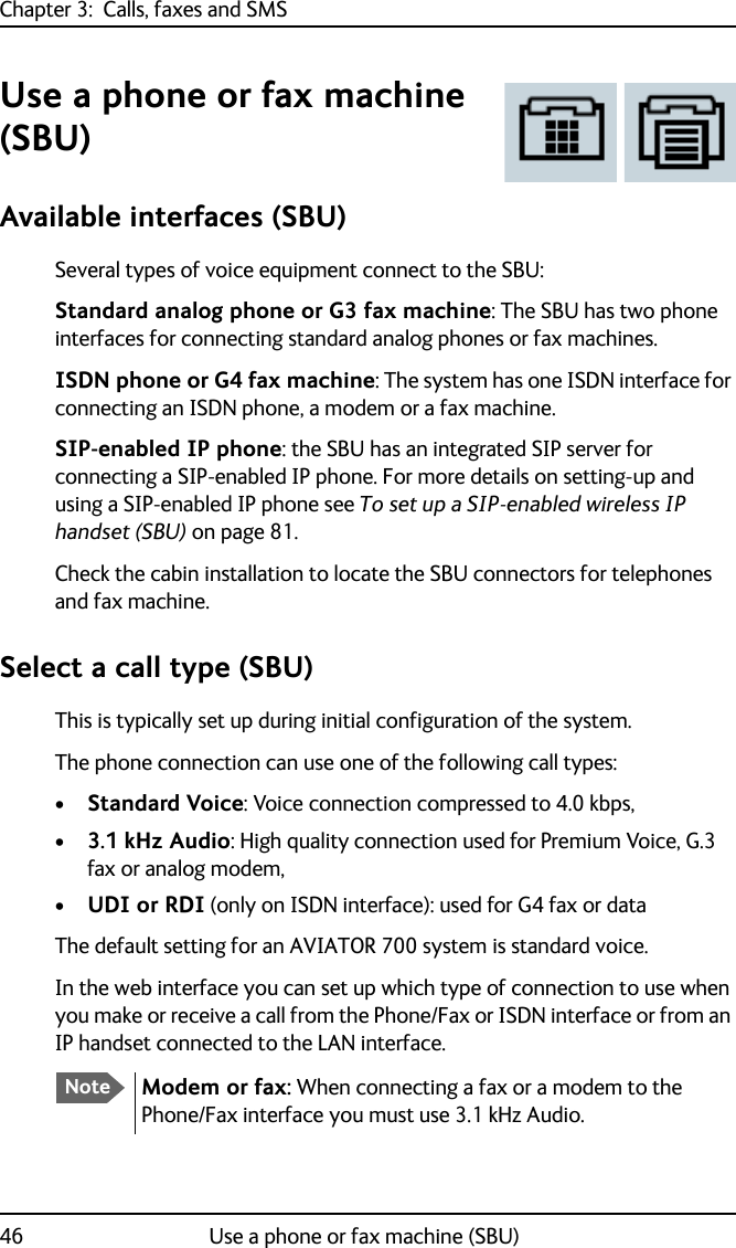 Chapter 3:  Calls, faxes and SMS46 Use a phone or fax machine (SBU)Use a phone or fax machine (SBU)Available interfaces (SBU)Several types of voice equipment connect to the SBU:Standard analog phone or G3 fax machine: The SBU has two phone interfaces for connecting standard analog phones or fax machines.ISDN phone or G4 fax machine: The system has one ISDN interface for connecting an ISDN phone, a modem or a fax machine.SIP-enabled IP phone: the SBU has an integrated SIP server for connecting a SIP-enabled IP phone. For more details on setting-up and using a SIP-enabled IP phone see To set up a SIP-enabled wireless IP handset (SBU) on page 81.Check the cabin installation to locate the SBU connectors for telephones and fax machine.Select a call type (SBU)This is typically set up during initial configuration of the system.The phone connection can use one of the following call types:•Standard Voice: Voice connection compressed to 4.0 kbps,•3.1 kHz Audio: High quality connection used for Premium Voice, G.3 fax or analog modem,•UDI or RDI (only on ISDN interface): used for G4 fax or dataThe default setting for an AVIATOR 700 system is standard voice.In the web interface you can set up which type of connection to use when you make or receive a call from the Phone/Fax or ISDN interface or from an IP handset connected to the LAN interface.NoteModem or fax: When connecting a fax or a modem to the Phone/Fax interface you must use 3.1 kHz Audio.