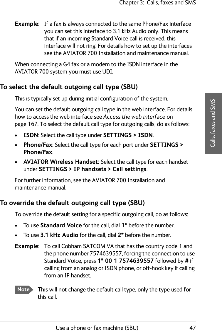 Chapter 3:  Calls, faxes and SMSUse a phone or fax machine (SBU) 473333Calls, faxes and SMSExample: If a fax is always connected to the same Phone/Fax interface you can set this interface to 3.1 kHz Audio only. This means that if an incoming Standard Voice call is received, this interface will not ring. For details how to set up the interfaces see the AVIATOR 700 Installation and maintenance manual.When connecting a G4 fax or a modem to the ISDN interface in the AVIATOR 700 system you must use UDI.To select the default outgoing call type (SBU)This is typically set up during initial configuration of the system.You can set the default outgoing call type in the web interface. For details how to access the web interface see Access the web interface on page 167. To select the default call type for outgoing calls, do as follows:•ISDN: Select the call type under SETTINGS &gt; ISDN.•Phone/Fax: Select the call type for each port under SETTINGS &gt; Phone/Fax.•AVIATOR Wireless Handset: Select the call type for each handset under SETTINGS &gt; IP handsets &gt; Call settings.For further information, see the AVIATOR 700 Installation and maintenance manual.To override the default outgoing call type (SBU)To override the default setting for a specific outgoing call, do as follows:•To use Standard Voice for the call, dial 1* before the number. •To use 3.1 kHz Audio for the call, dial 2* before the number.Example: To call Cobham SATCOM VA that has the country code 1 and the phone number 7574639557, forcing the connection to use Standard Voice, press 1* 00 1 7574639557 followed by # if calling from an analog or ISDN phone, or off-hook key if calling from an IP handset.NoteThis will not change the default call type, only the type used for this call.