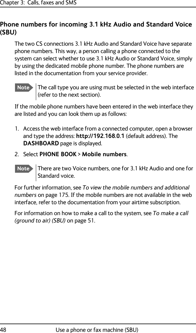 Chapter 3:  Calls, faxes and SMS48 Use a phone or fax machine (SBU)Phone numbers for incoming 3.1 kHz Audio and Standard Voice (SBU)The two CS connections 3.1 kHz Audio and Standard Voice have separate phone numbers. This way, a person calling a phone connected to the system can select whether to use 3.1 kHz Audio or Standard Voice, simply by using the dedicated mobile phone number. The phone numbers are listed in the documentation from your service provider.If the mobile phone numbers have been entered in the web interface they are listed and you can look them up as follows:1. Access the web interface from a connected computer, open a browser and type the address: http://192.168.0.1 (default address). The DASHBOARD page is displayed.2. Select PHONE BOOK &gt; Mobile numbers.For further information, see To view the mobile numbers and additional numbers on page 175. If the mobile numbers are not available in the web interface, refer to the documentation from your airtime subscription.For information on how to make a call to the system, see To make a call (ground to air) (SBU) on page 51.NoteThe call type you are using must be selected in the web interface (refer to the next section).NoteThere are two Voice numbers, one for 3.1 kHz Audio and one for Standard voice.