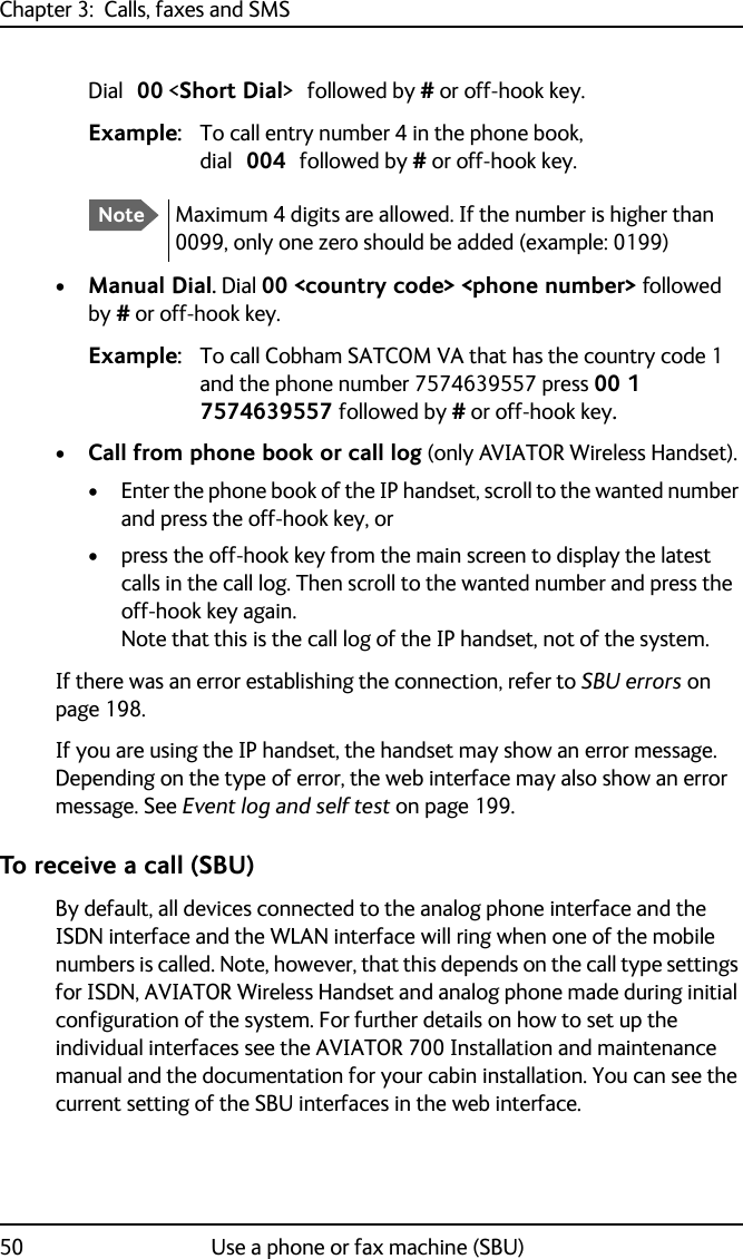 Chapter 3:  Calls, faxes and SMS50 Use a phone or fax machine (SBU)Dial 00 &lt;Short Dial&gt; followed by # or off-hook key.Example: To call entry number 4 in the phone book, dial 004 followed by # or off-hook key.•Manual Dial. Dial 00 &lt;country code&gt; &lt;phone number&gt; followed by # or off-hook key.Example: To call Cobham SATCOM VA that has the country code 1 and the phone number 7574639557 press 00 1 7574639557 followed by # or off-hook key.•Call from phone book or call log (only AVIATOR Wireless Handset). • Enter the phone book of the IP handset, scroll to the wanted number and press the off-hook key, or• press the off-hook key from the main screen to display the latest calls in the call log. Then scroll to the wanted number and press the off-hook key again. Note that this is the call log of the IP handset, not of the system.If there was an error establishing the connection, refer to SBU errors on page 198.If you are using the IP handset, the handset may show an error message.Depending on the type of error, the web interface may also show an error message. See Event log and self test on page 199.To receive a call (SBU)By default, all devices connected to the analog phone interface and the ISDN interface and the WLAN interface will ring when one of the mobile numbers is called. Note, however, that this depends on the call type settings for ISDN, AVIATOR Wireless Handset and analog phone made during initial configuration of the system. For further details on how to set up the individual interfaces see the AVIATOR 700 Installation and maintenance manual and the documentation for your cabin installation. You can see the current setting of the SBU interfaces in the web interface.NoteMaximum 4 digits are allowed. If the number is higher than 0099, only one zero should be added (example: 0199)